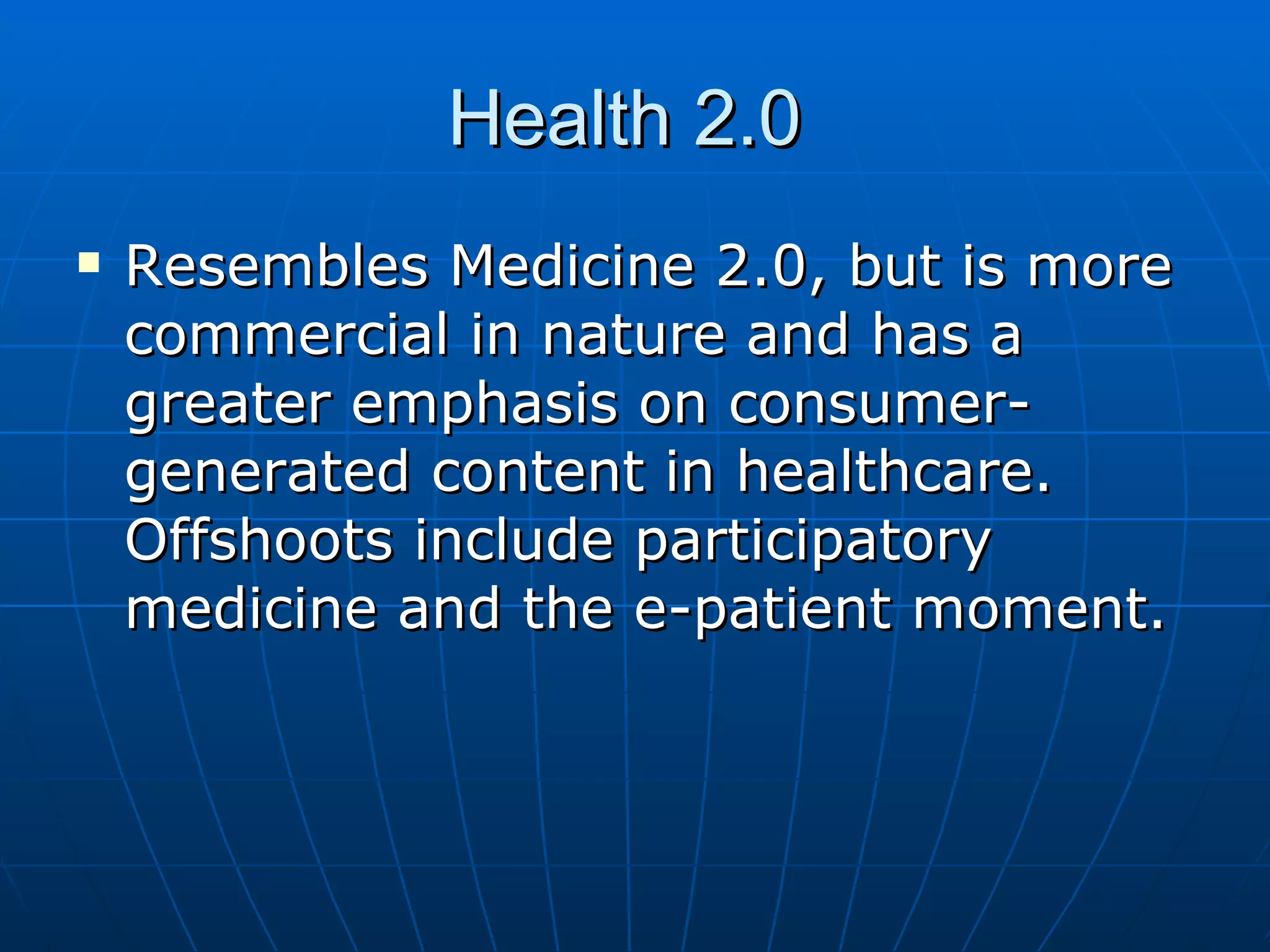 Health 2.0  Resembles Medicine 2.0, but is more commercial in nature and has a greater emphasis on consumer-generated content in healthcare. Offshoots include participatory medicine and the e-patient moment.  