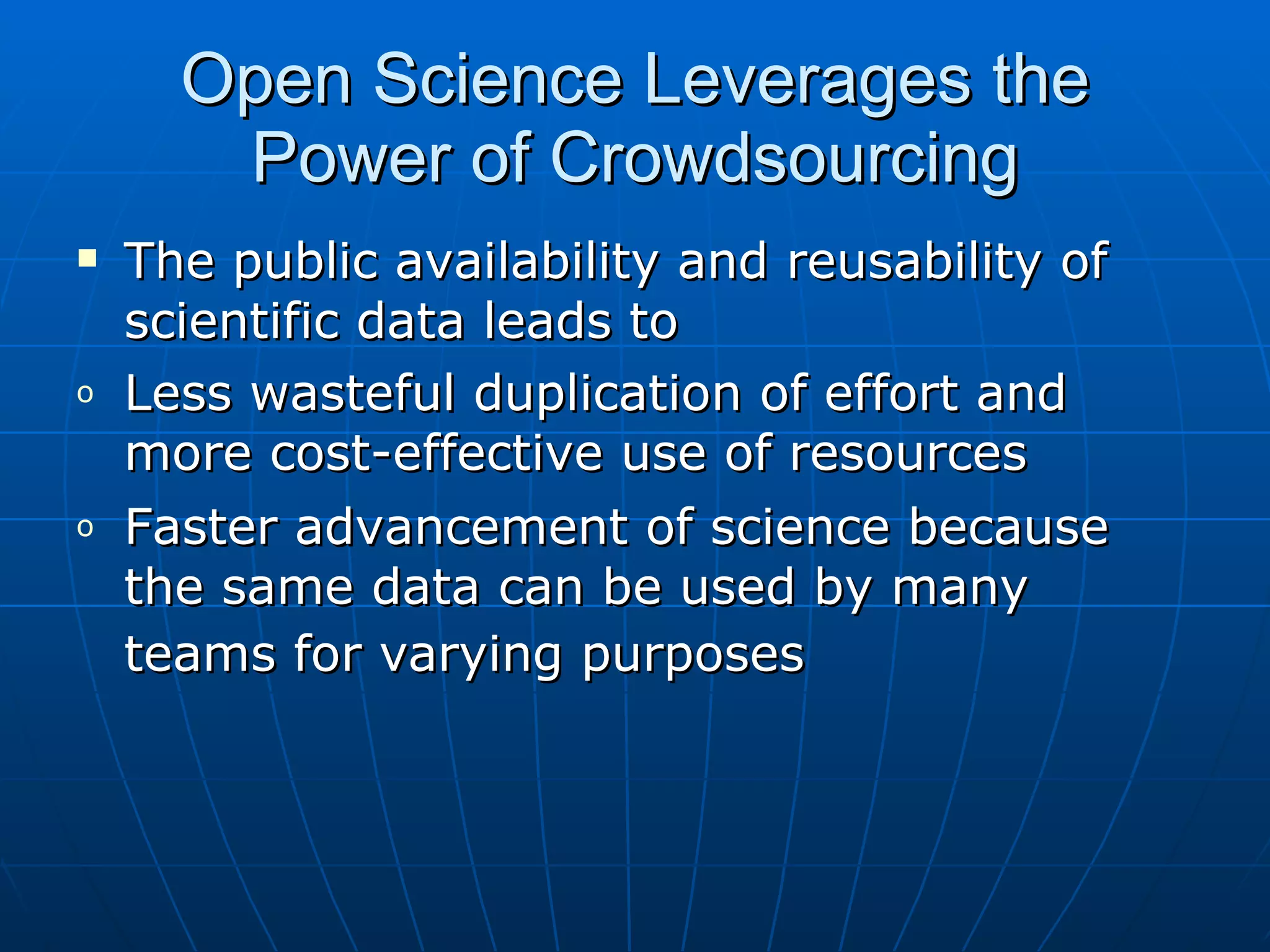 Open Science Leverages the Power of Crowdsourcing The public availability and reusability of scientific data leads to Less wasteful duplication of effort and more cost-effective use of resources  Faster advancement of science because the same data can be used by many teams for varying purposes   