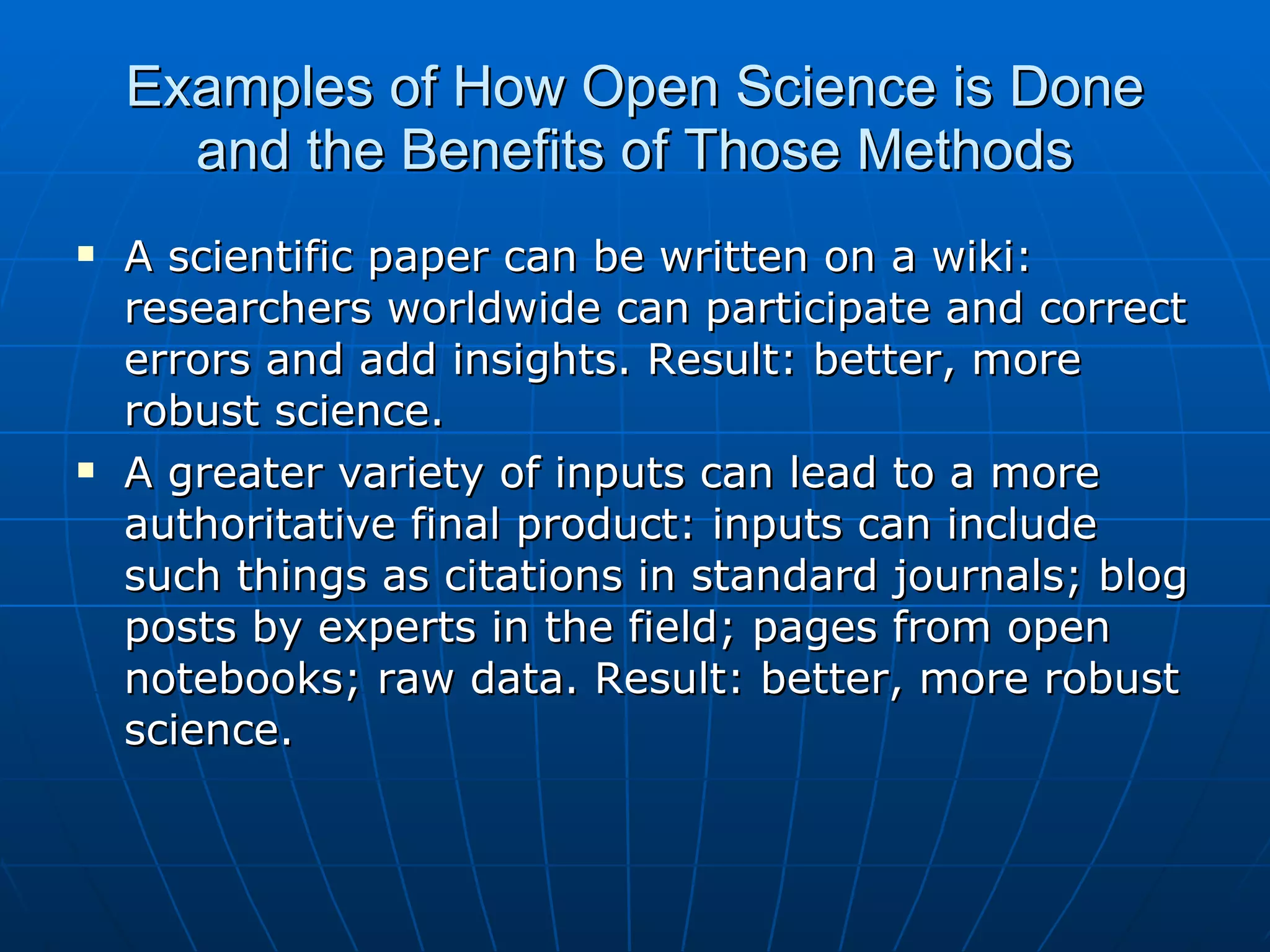 Examples of How Open Science is Done and the Benefits of Those Methods A scientific paper can be written on a wiki: researchers worldwide can participate and correct errors and add insights. Result: better, more robust science. A greater variety of inputs can lead to a more authoritative final product: inputs can include such things as citations in standard journals; blog posts by experts in the field; pages from open notebooks; raw data. Result: better, more robust science.  