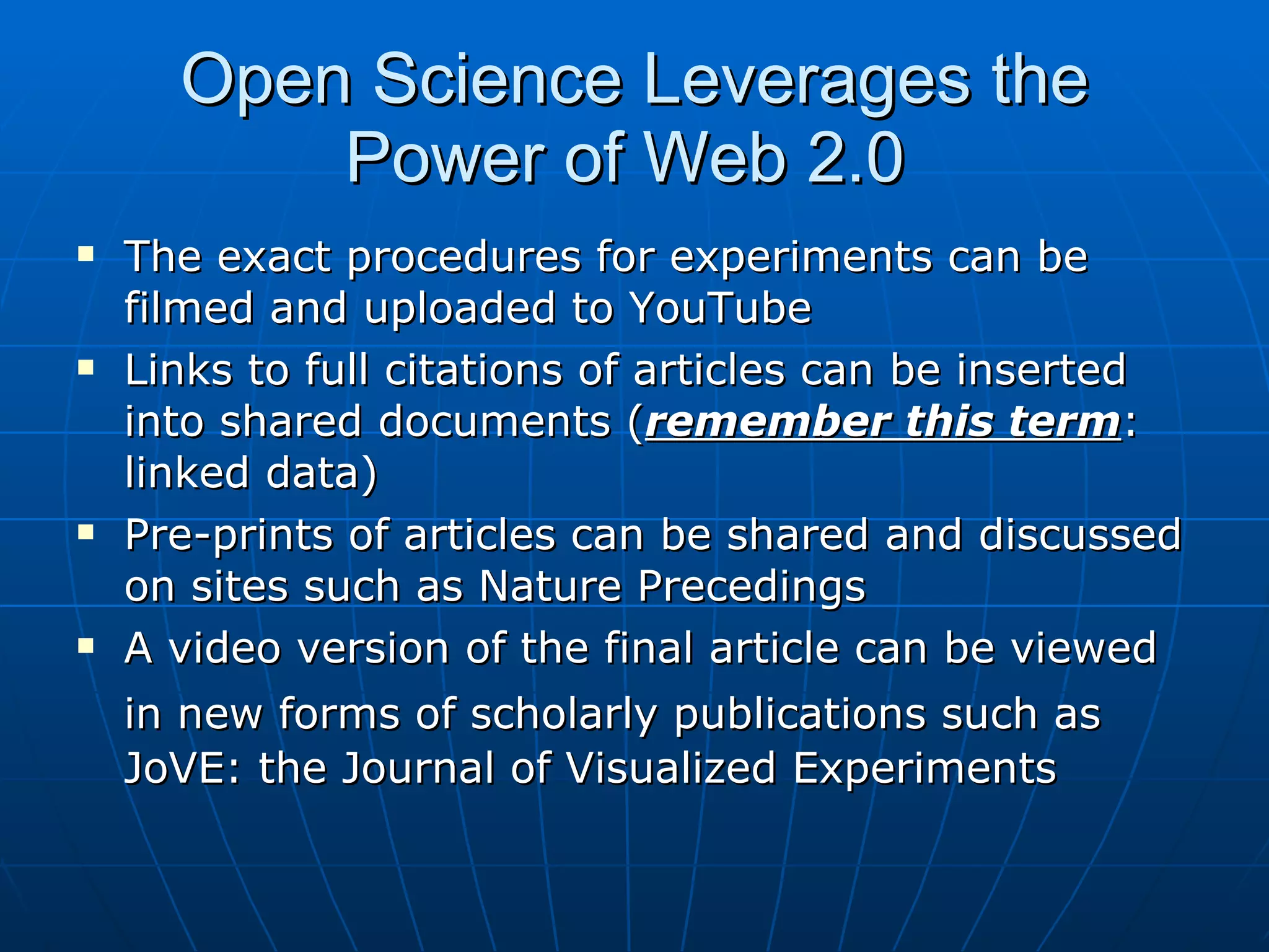 Open Science Leverages the Power of Web 2.0  The exact procedures for experiments can be filmed and uploaded to YouTube Links to full citations of articles can be inserted into shared documents ( remember this term : linked data) Pre-prints of articles can be shared and discussed on sites such as Nature Precedings A video version of the final article can be viewed in new forms of scholarly publications such as   JoVE: the Journal of Visualized Experiments  