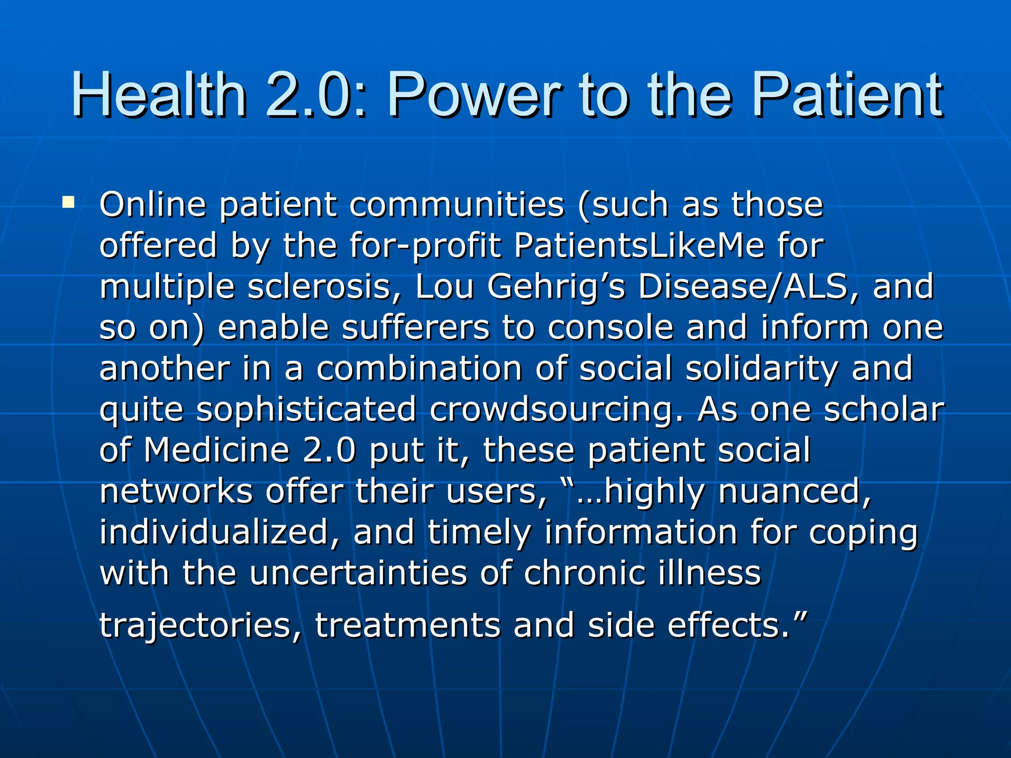 Health 2.0: Power to the Patient Online patient communities (such as those offered by the for-profit PatientsLikeMe for multiple sclerosis, Lou Gehrig’s Disease/ALS, and so on) enable sufferers to console and inform one another in a combination of social solidarity and quite sophisticated crowdsourcing. As one scholar of Medicine 2.0 put it, these patient social networks offer their users, “…highly nuanced, individualized, and timely information for coping with the uncertainties of chronic illness trajectories, treatments and side effects.”   