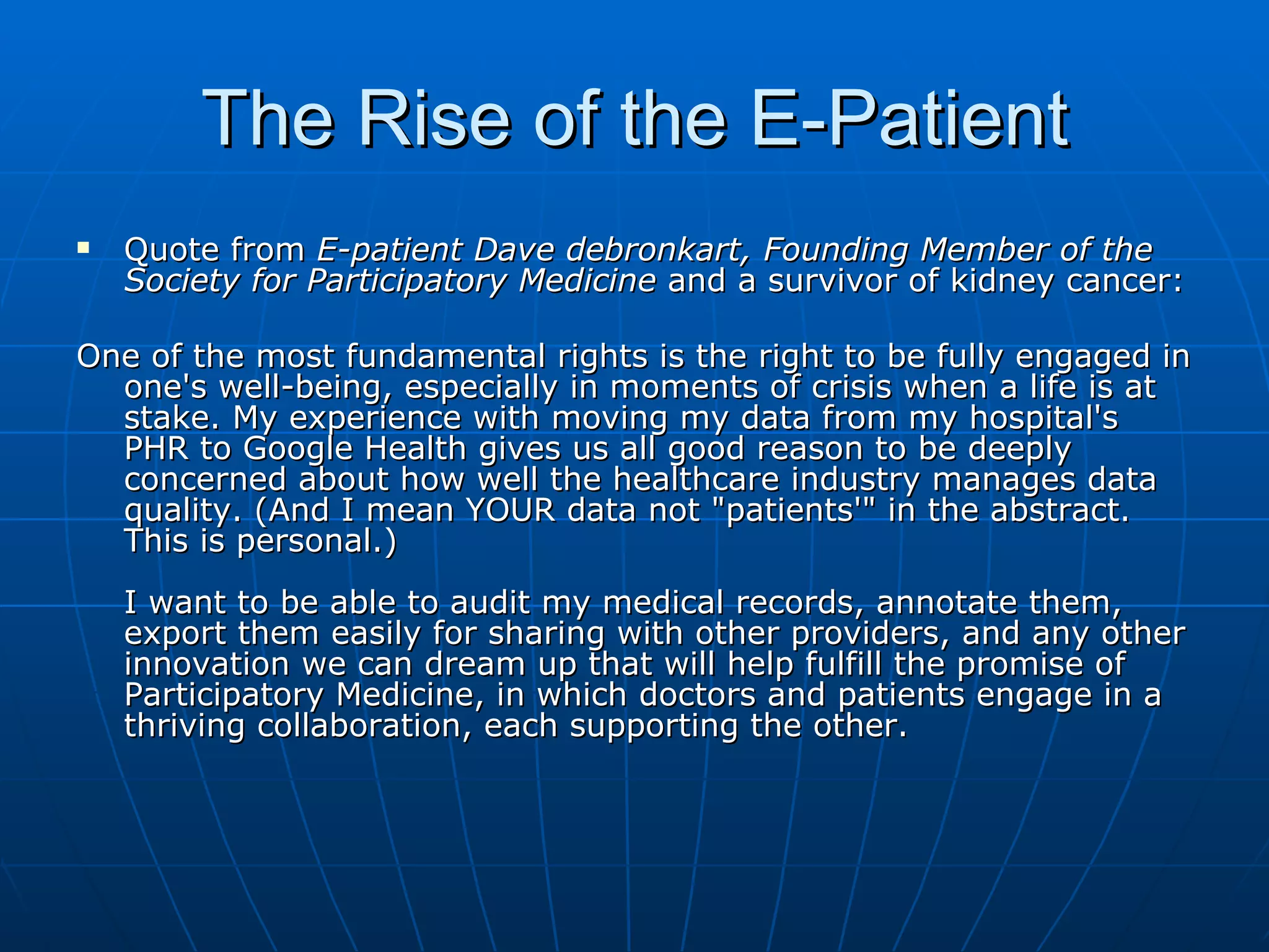 The Rise of the E-Patient Quote from  E-patient Dave debronkart, Founding Member of the Society for Participatory Medicine  and a survivor of kidney cancer: One of the most fundamental rights is the right to be fully engaged in one's well-being, especially in moments of crisis when a life is at stake. My experience with moving my data from my hospital's PHR to Google Health gives us all good reason to be deeply concerned about how well the healthcare industry manages data quality. (And I mean YOUR data not "patients'" in the abstract. This is personal.) I want to be able to audit my medical records, annotate them, export them easily for sharing with other providers, and any other innovation we can dream up that will help fulfill the promise of Participatory Medicine, in which doctors and patients engage in a thriving collaboration, each supporting the other.   