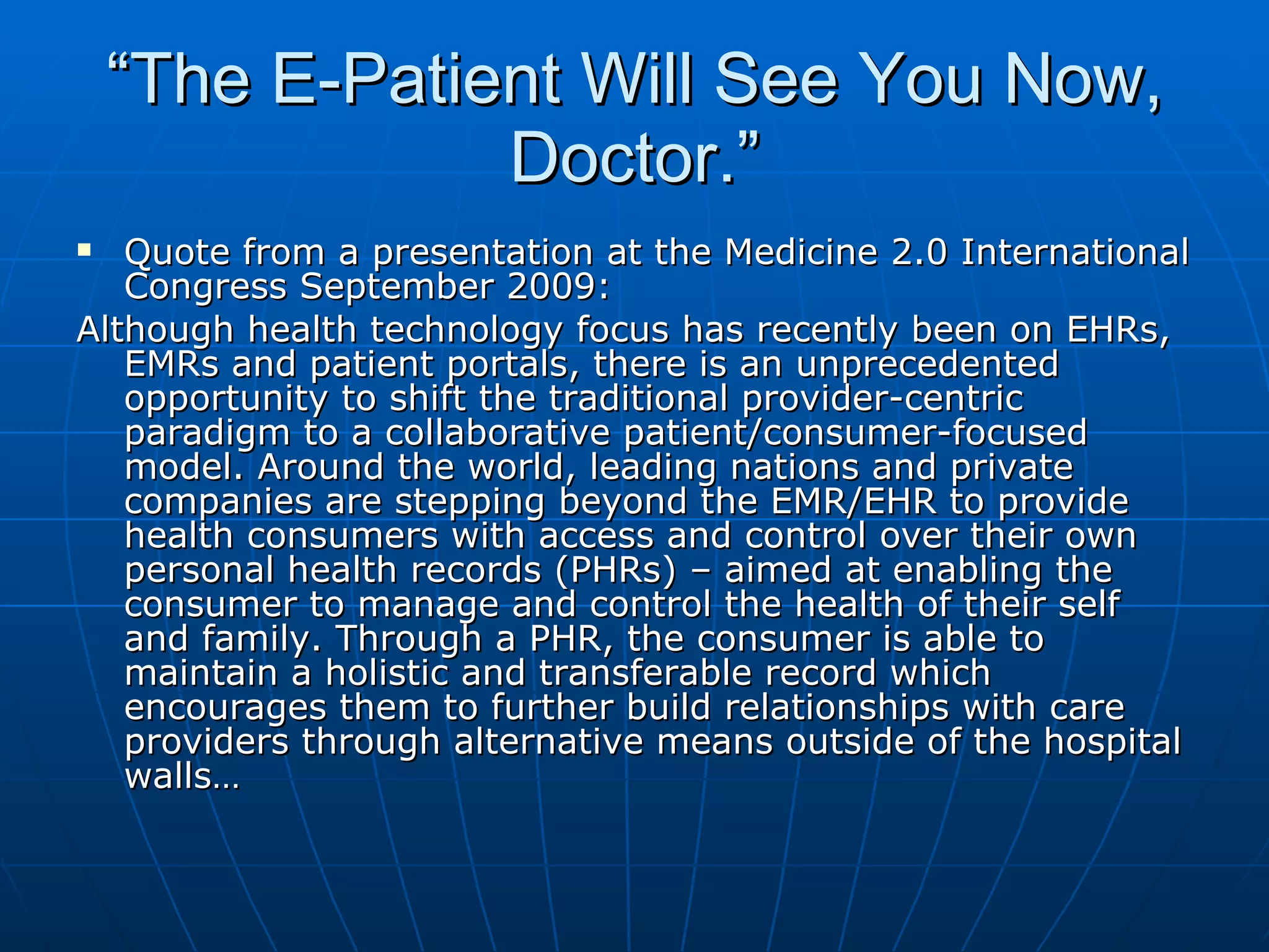 “ The E-Patient Will See You Now, Doctor.” Quote from a presentation at the Medicine 2.0 International Congress September 2009: Although health technology focus has recently been on EHRs, EMRs and patient portals, there is an unprecedented opportunity to shift the traditional provider-centric paradigm to a collaborative patient/consumer-focused model. Around the world, leading nations and private companies are stepping beyond the EMR/EHR to provide health consumers with access and control over their own personal health records (PHRs) – aimed at enabling the consumer to manage and control the health of their self and family. Through a PHR, the consumer is able to maintain a holistic and transferable record which encourages them to further build relationships with care providers through alternative means outside of the hospital walls… 
