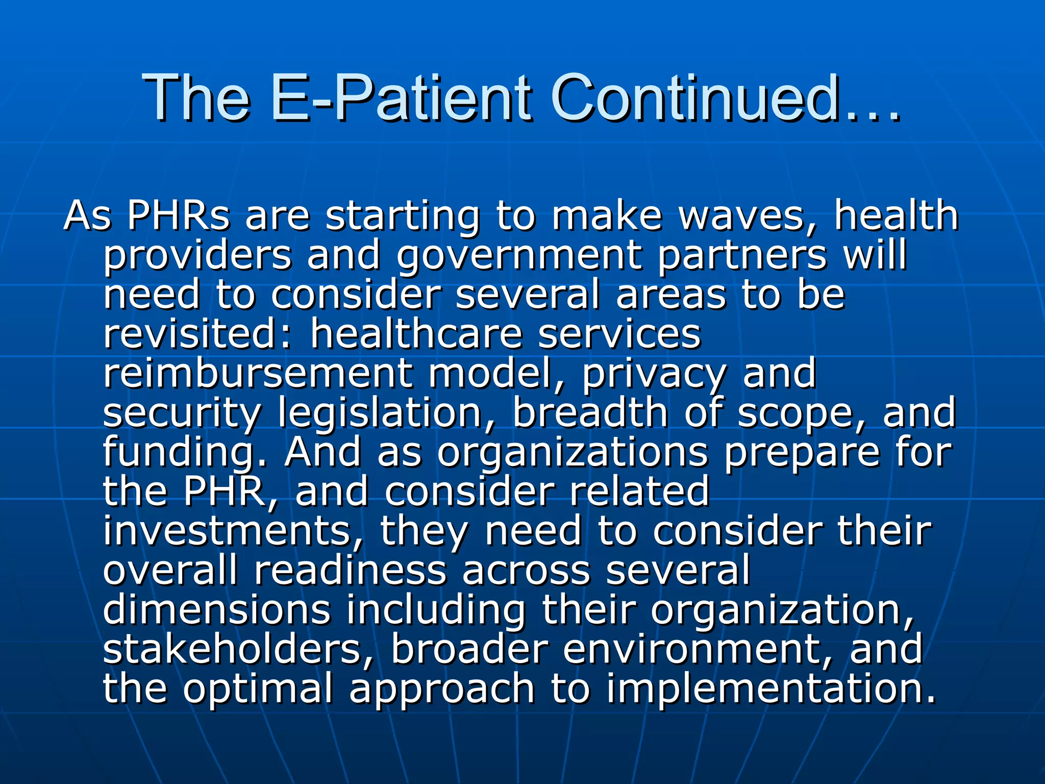 The E-Patient Continued… As PHRs are starting to make waves, health providers and government partners will need to consider several areas to be revisited: healthcare services reimbursement model, privacy and security legislation, breadth of scope, and funding. And as organizations prepare for the PHR, and consider related investments, they need to consider their overall readiness across several dimensions including their organization, stakeholders, broader environment, and the optimal approach to implementation.  