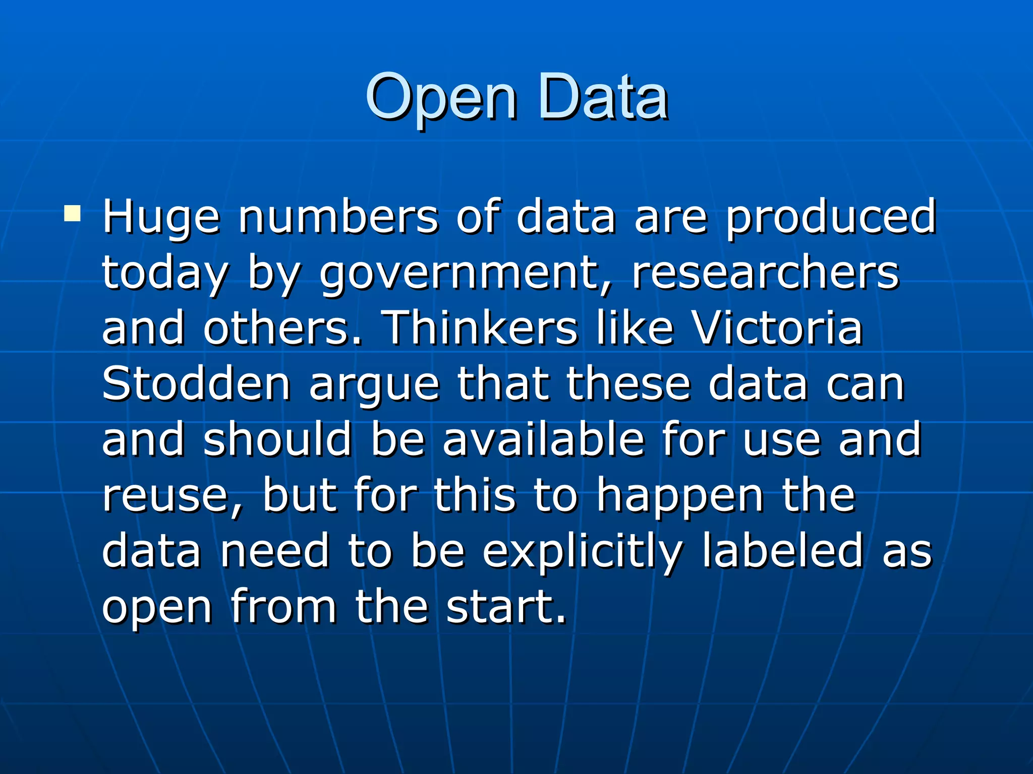 Open Data Huge numbers of data are produced today by government, researchers and others. Thinkers like Victoria Stodden argue that these data can and should be available for use and reuse, but for this to happen the data need to be explicitly labeled as open from the start.  