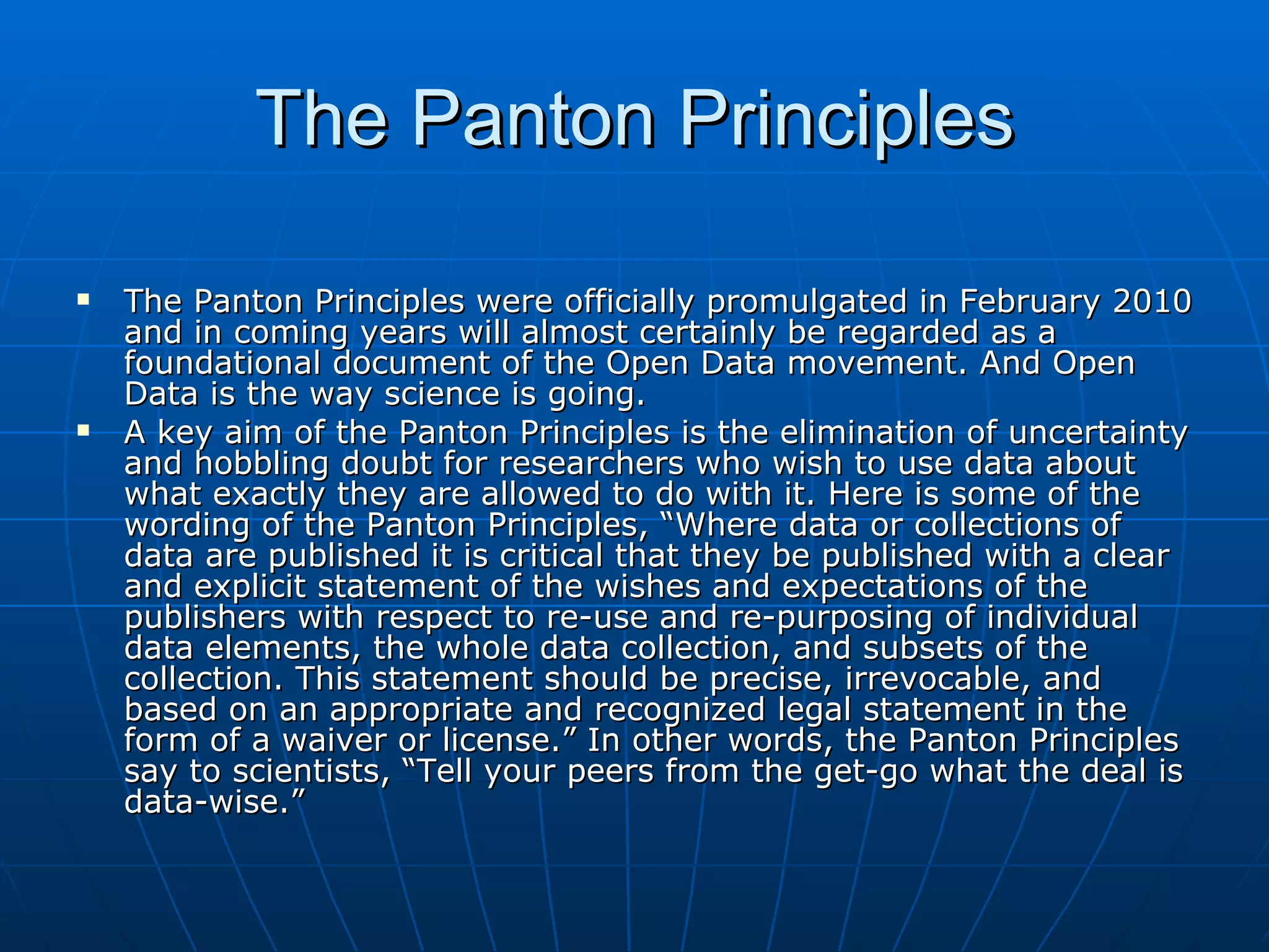 The Panton Principles The Panton Principles were officially promulgated in February 2010 and in coming years will almost certainly be regarded as a foundational document of the Open Data movement. And Open Data is the way science is going. A key aim of the Panton Principles is the elimination of uncertainty and hobbling doubt for researchers who wish to use data about what exactly they are allowed to do with it. Here is some of the wording of the Panton Principles, “Where data or collections of data are published it is critical that they be published with a clear and explicit statement of the wishes and expectations of the publishers with respect to re-use and re-purposing of individual data elements, the whole data collection, and subsets of the collection. This statement should be precise, irrevocable, and based on an appropriate and recognized legal statement in the form of a waiver or license.” In other words, the Panton Principles say to scientists, “Tell your peers from the get-go what the deal is data-wise.” 