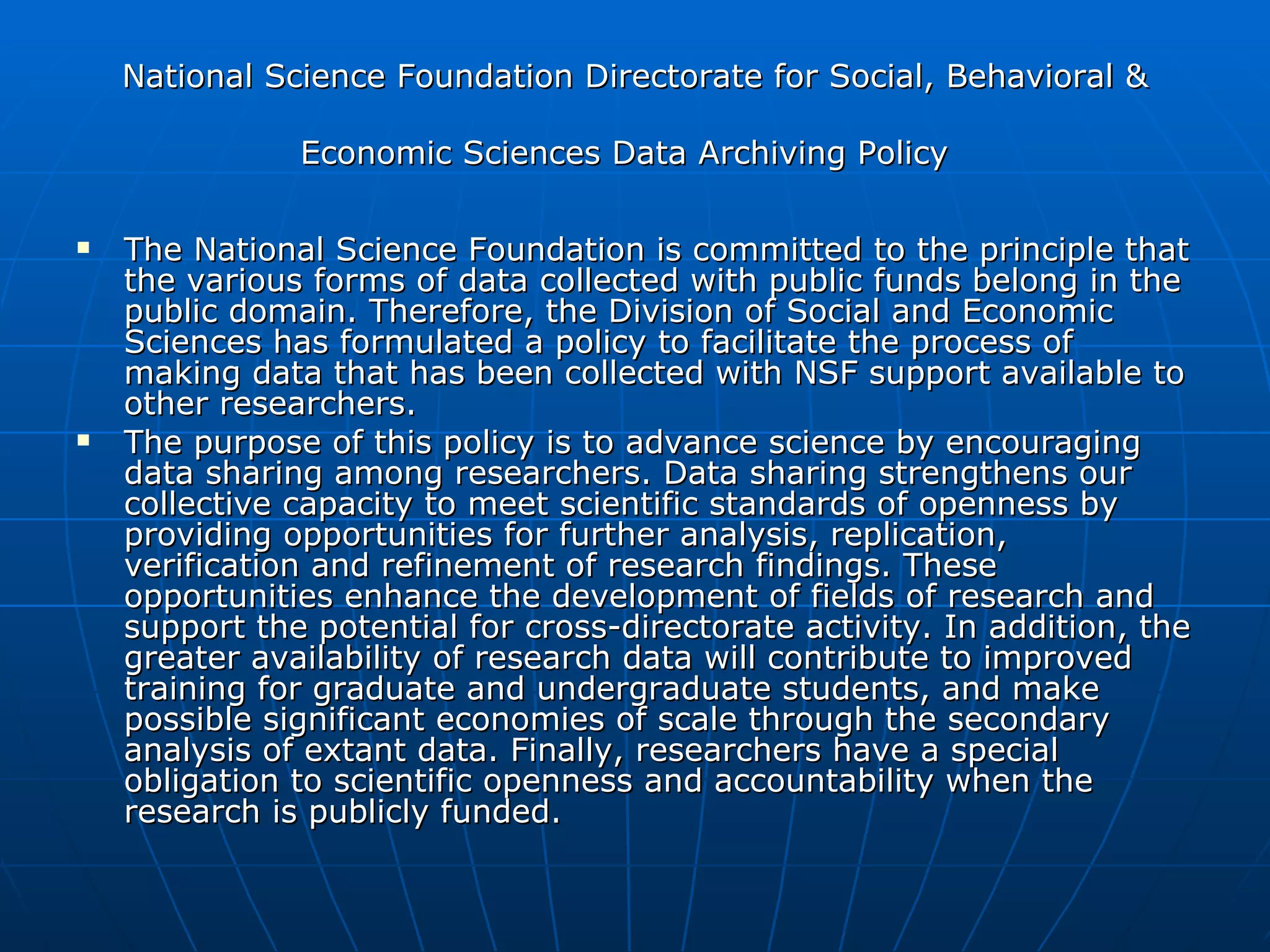 National Science Foundation Directorate for Social, Behavioral & Economic Sciences Data Archiving Policy   The National Science Foundation is committed to the principle that the various forms of data collected with public funds belong in the public domain. Therefore, the Division of Social and Economic Sciences has formulated a policy to facilitate the process of making data that has been collected with NSF support available to other researchers.  The purpose of this policy is to advance science by encouraging data sharing among researchers. Data sharing strengthens our collective capacity to meet scientific standards of openness by providing opportunities for further analysis, replication, verification and refinement of research findings. These opportunities enhance the development of fields of research and support the potential for cross-directorate activity. In addition, the greater availability of research data will contribute to improved training for graduate and undergraduate students, and make possible significant economies of scale through the secondary analysis of extant data. Finally, researchers have a special obligation to scientific openness and accountability when the research is publicly funded.  