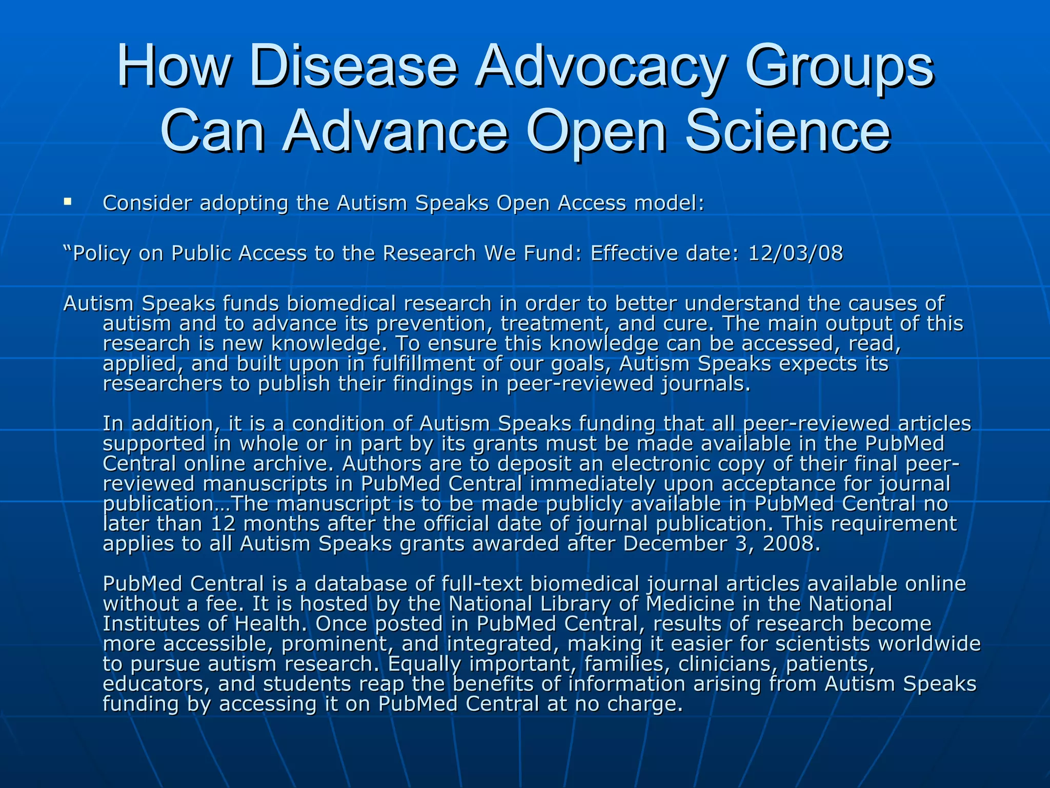 How Disease Advocacy Groups Can Advance Open Science Consider adopting the Autism Speaks Open Access model: “ Policy on Public Access to the Research We Fund: Effective date: 12/03/08  Autism Speaks funds biomedical research in order to better understand the causes of autism and to advance its prevention, treatment, and cure. The main output of this research is new knowledge. To ensure this knowledge can be accessed, read, applied, and built upon in fulfillment of our goals, Autism Speaks expects its researchers to publish their findings in peer-reviewed journals.  In addition, it is a condition of Autism Speaks funding that all peer-reviewed articles supported in whole or in part by its grants must be made available in the PubMed Central online archive. Authors are to deposit an electronic copy of their final peer-reviewed manuscripts in PubMed Central immediately upon acceptance for journal publication…The manuscript is to be made publicly available in PubMed Central no later than 12 months after the official date of journal publication. This requirement applies to all Autism Speaks grants awarded after December 3, 2008. PubMed Central is a database of full-text biomedical journal articles available online without a fee. It is hosted by the National Library of Medicine in the National Institutes of Health. Once posted in PubMed Central, results of research become more accessible, prominent, and integrated, making it easier for scientists worldwide to pursue autism research. Equally important, families, clinicians, patients, educators, and students reap the benefits of information arising from Autism Speaks funding by accessing it on PubMed Central at no charge.  