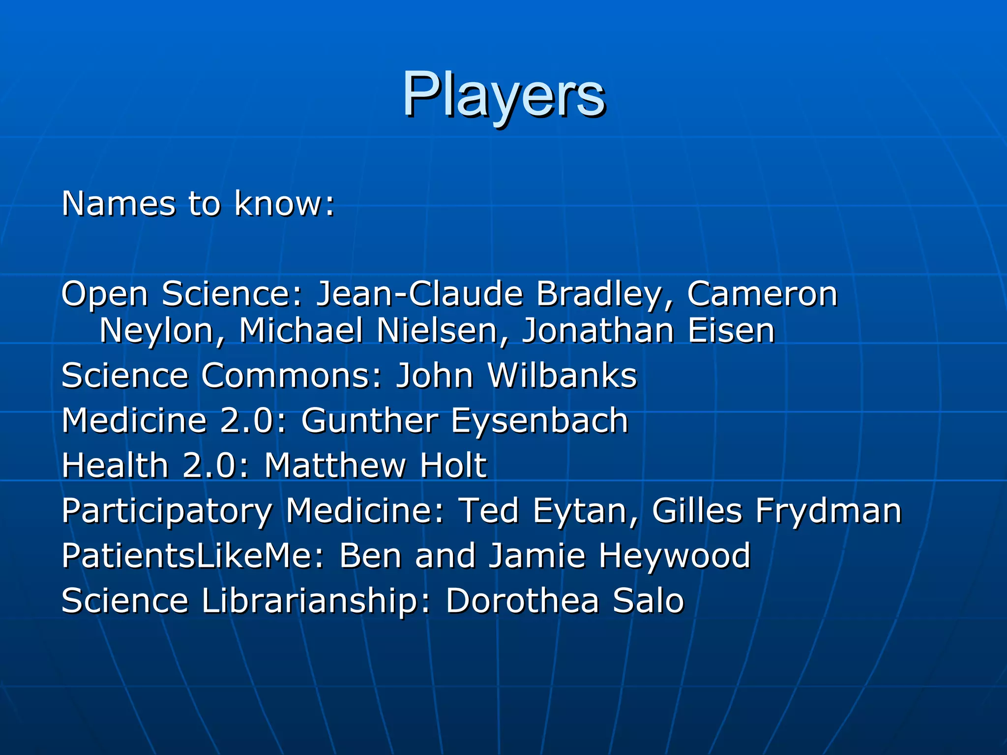 Players Names to know: Open Science: Jean-Claude Bradley, Cameron Neylon, Michael Nielsen, Jonathan Eisen Science Commons: John Wilbanks Medicine 2.0: Gunther Eysenbach  Health 2.0: Matthew Holt  Participatory Medicine: Ted Eytan, Gilles Frydman PatientsLikeMe: Ben and Jamie Heywood Science Librarianship: Dorothea Salo 