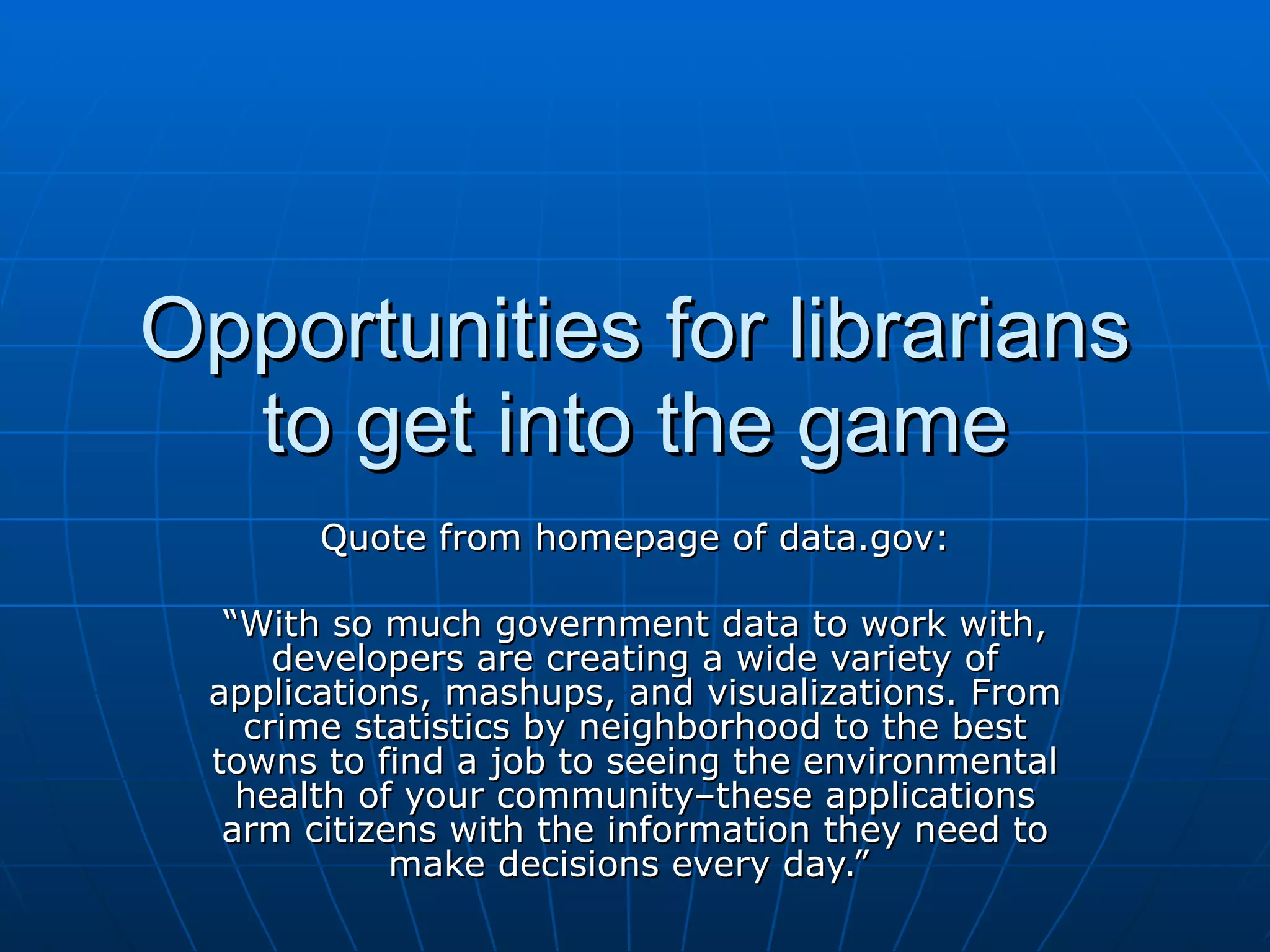 Opportunities for librarians to get into the game Quote from homepage of data.gov: “ With so much government data to work with, developers are creating a wide variety of applications, mashups, and visualizations. From crime statistics by neighborhood to the best towns to find a job to seeing the environmental health of your community–these applications arm citizens with the information they need to make decisions every day.”  