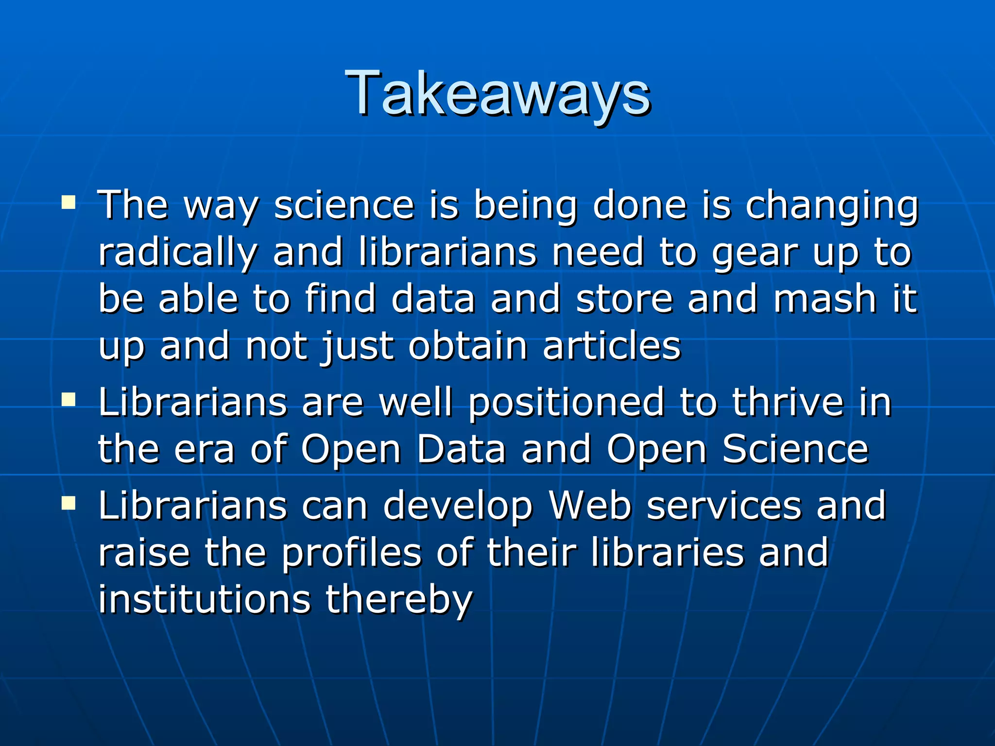 Takeaways The way science is being done is changing radically and librarians need to gear up to be able to find data and store and mash it up and not just obtain articles Librarians are well positioned to thrive in the era of Open Data and Open Science Librarians can develop Web services and raise the profiles of their libraries and institutions thereby 