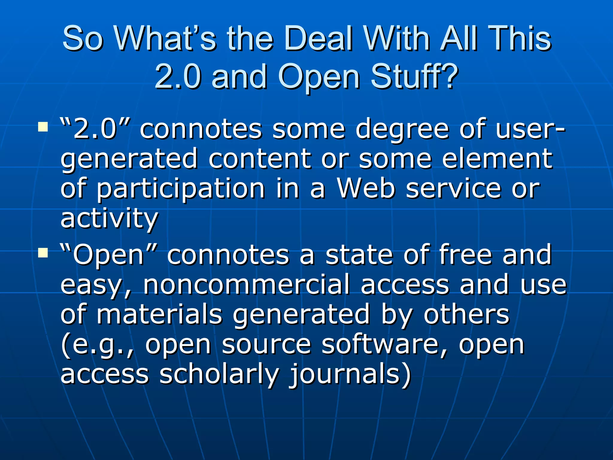 So What’s the Deal With All This 2.0 and Open Stuff? “ 2.0” connotes some degree of user-generated content or some element of participation in a Web service or activity “ Open” connotes a state of free and easy, noncommercial access and use of materials generated by others (e.g., open source software, open access scholarly journals) 