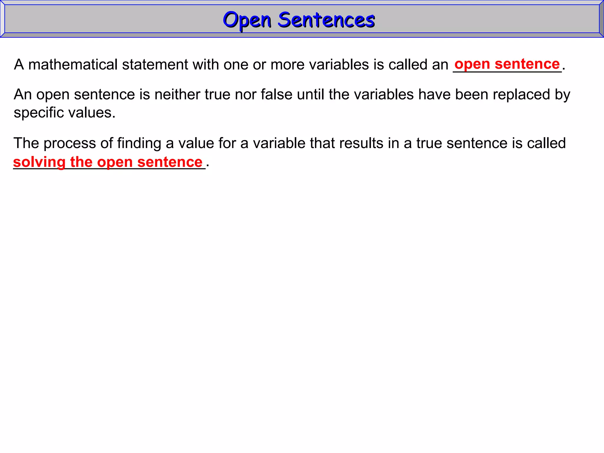 Open Sentences  A mathematical statement with one or more variables is called an _____________. open sentence An open sentence is neither true nor false until the variables have been replaced by specific values. The process of finding a value for a variable that results in a true sentence is called _______________________. solving the open sentence 