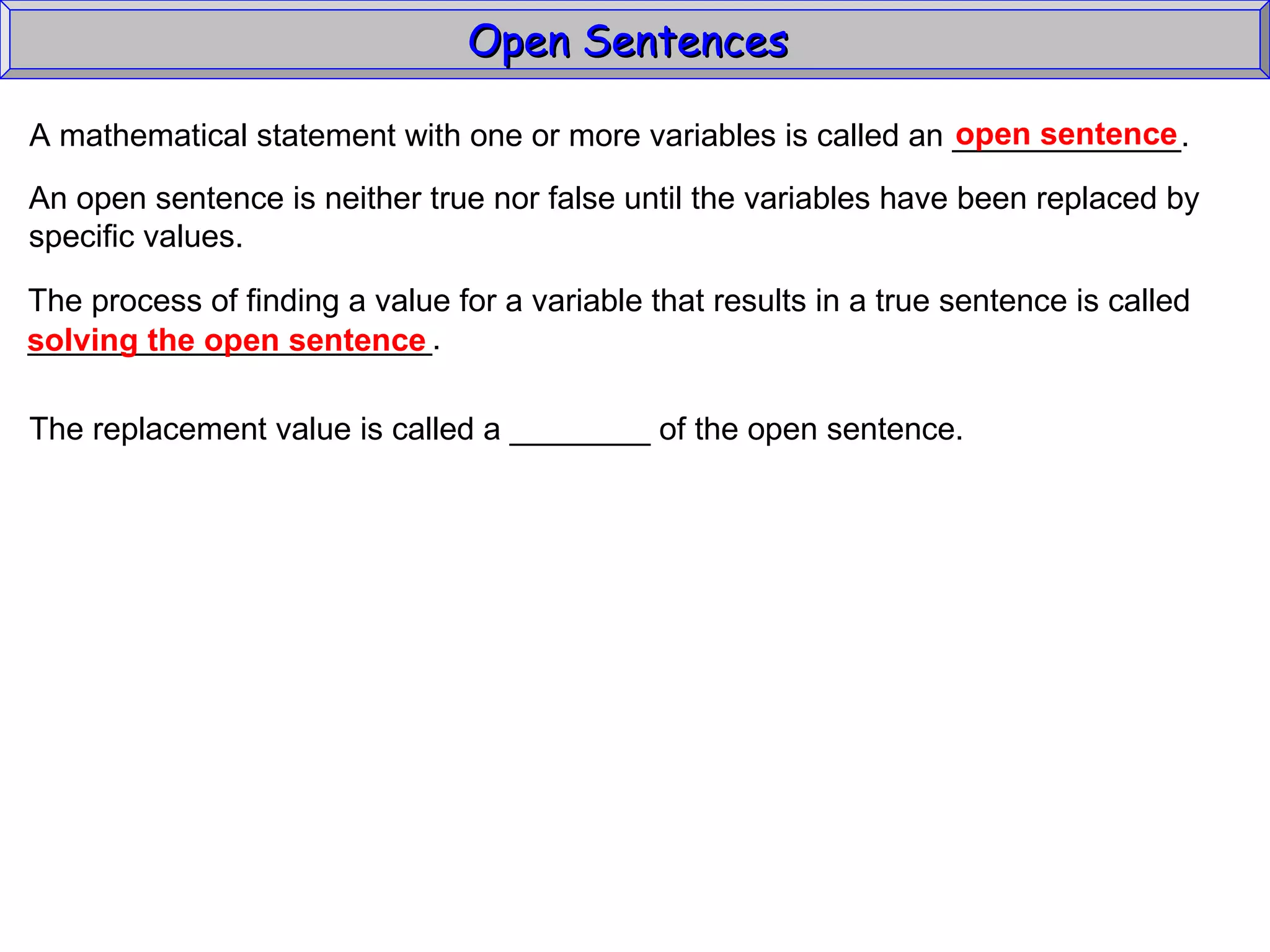 Open Sentences  A mathematical statement with one or more variables is called an _____________. open sentence An open sentence is neither true nor false until the variables have been replaced by specific values. The process of finding a value for a variable that results in a true sentence is called _______________________. solving the open sentence The replacement value is called a ________ of the open sentence. 