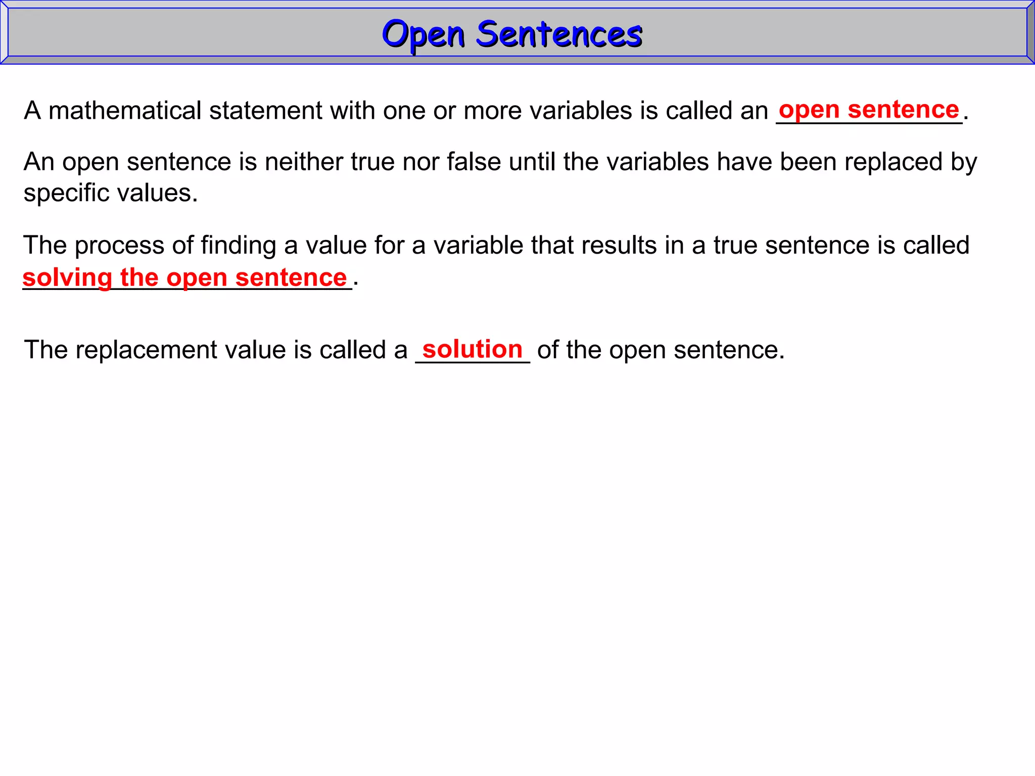 Open Sentences  A mathematical statement with one or more variables is called an _____________. open sentence An open sentence is neither true nor false until the variables have been replaced by specific values. The process of finding a value for a variable that results in a true sentence is called _______________________. solving the open sentence The replacement value is called a ________ of the open sentence. solution 