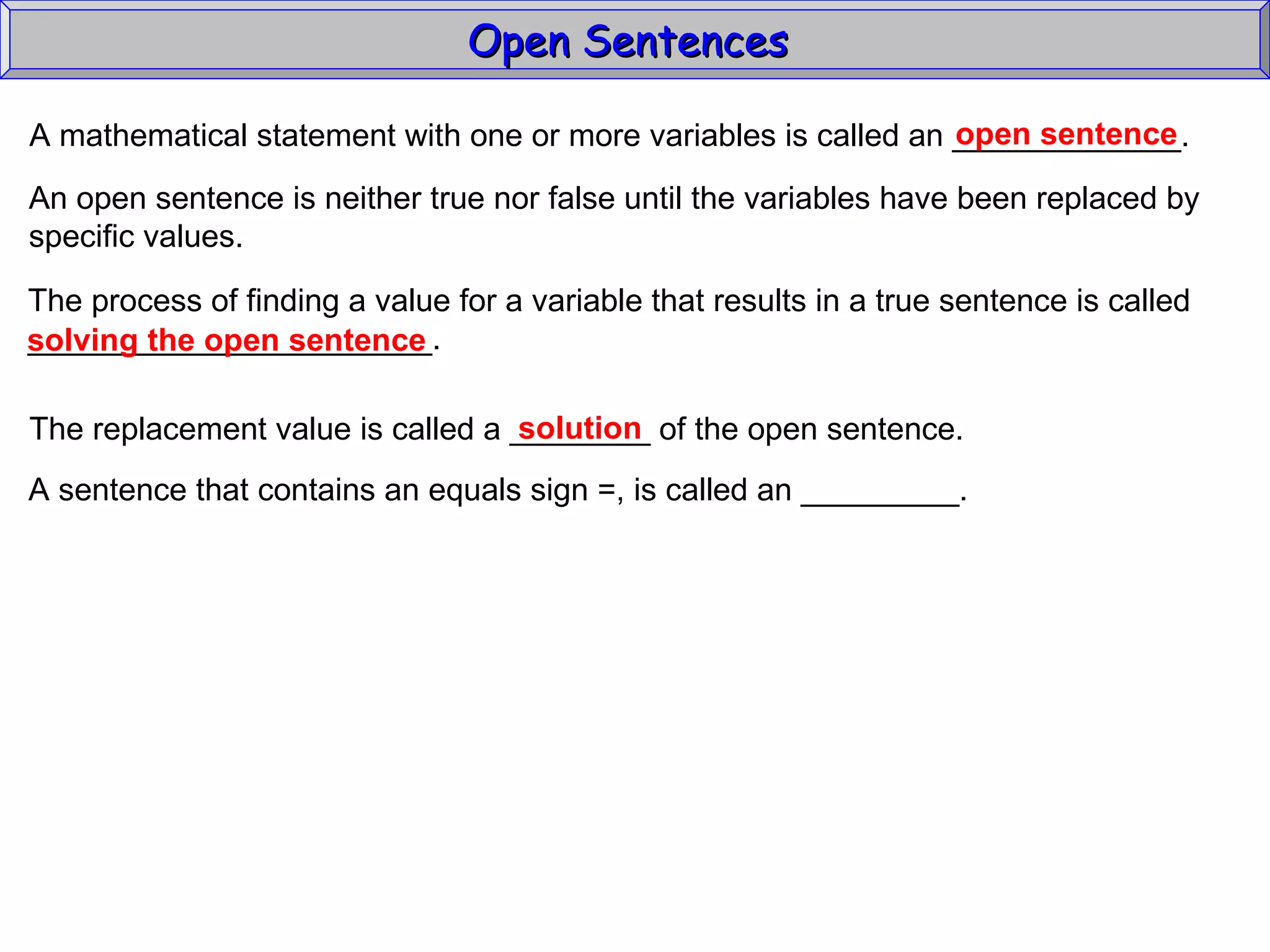 Open Sentences  A mathematical statement with one or more variables is called an _____________. open sentence An open sentence is neither true nor false until the variables have been replaced by specific values. The process of finding a value for a variable that results in a true sentence is called _______________________. solving the open sentence The replacement value is called a ________ of the open sentence. solution A sentence that contains an equals sign =, is called an _________. 