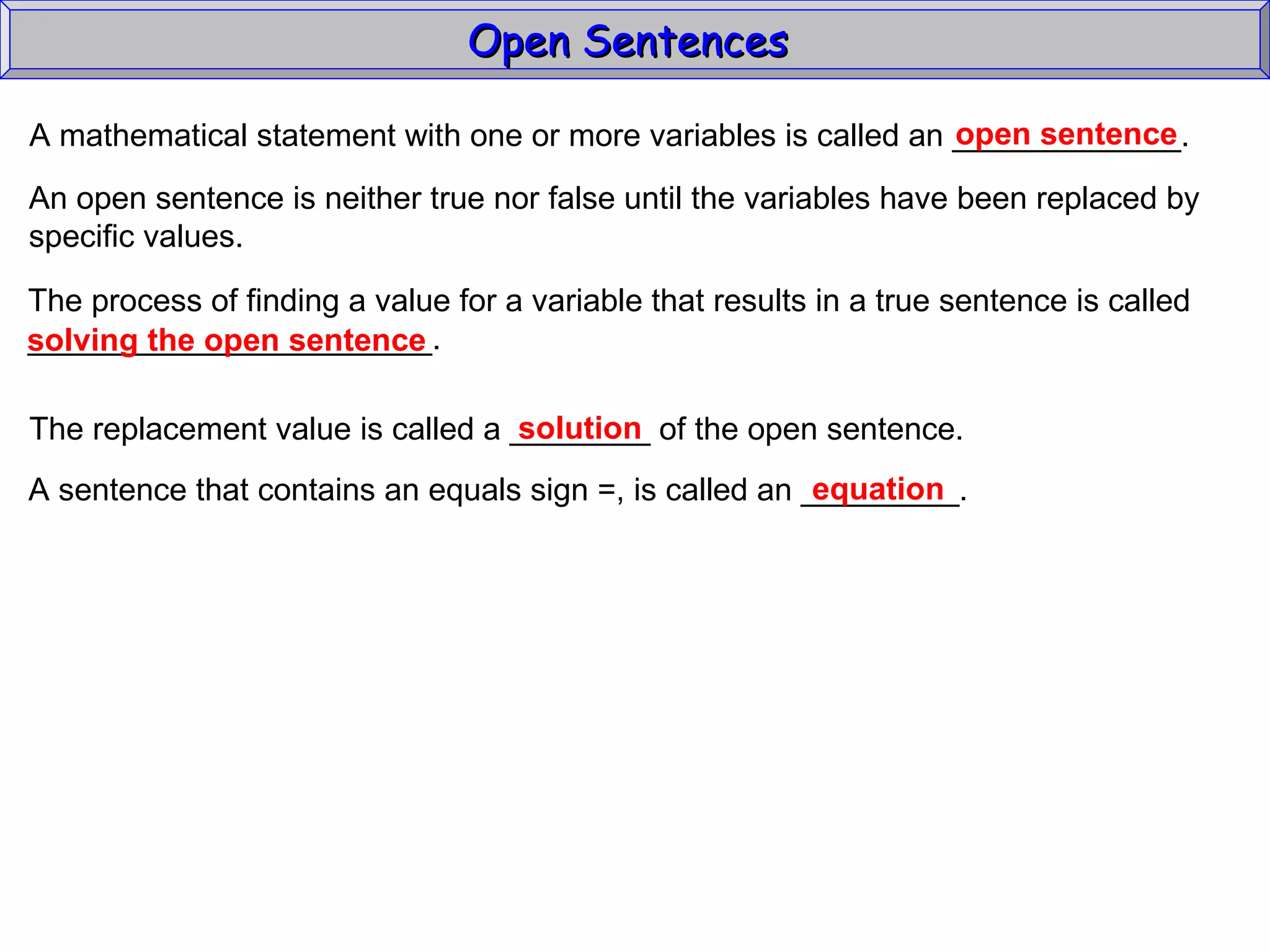 Open Sentences  A mathematical statement with one or more variables is called an _____________. open sentence An open sentence is neither true nor false until the variables have been replaced by specific values. The process of finding a value for a variable that results in a true sentence is called _______________________. solving the open sentence The replacement value is called a ________ of the open sentence. solution A sentence that contains an equals sign =, is called an _________. equation 