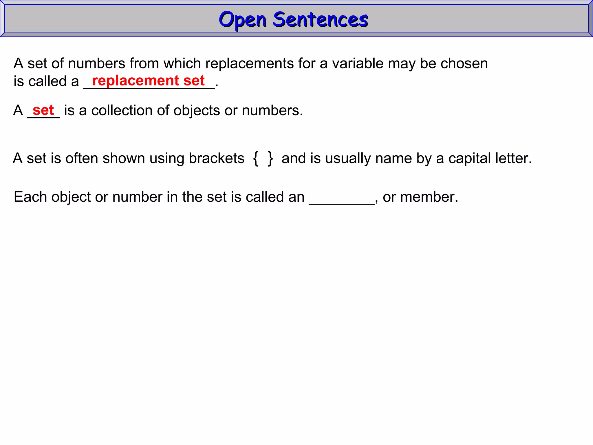 Open Sentences  A set of numbers from which replacements for a variable may be chosen  is called a ________________. replacement set A ____ is a collection of objects or numbers.  A set is often shown using brackets  {  }   and is usually name by a capital letter. Each object or number in the set is called an ________, or member. set 