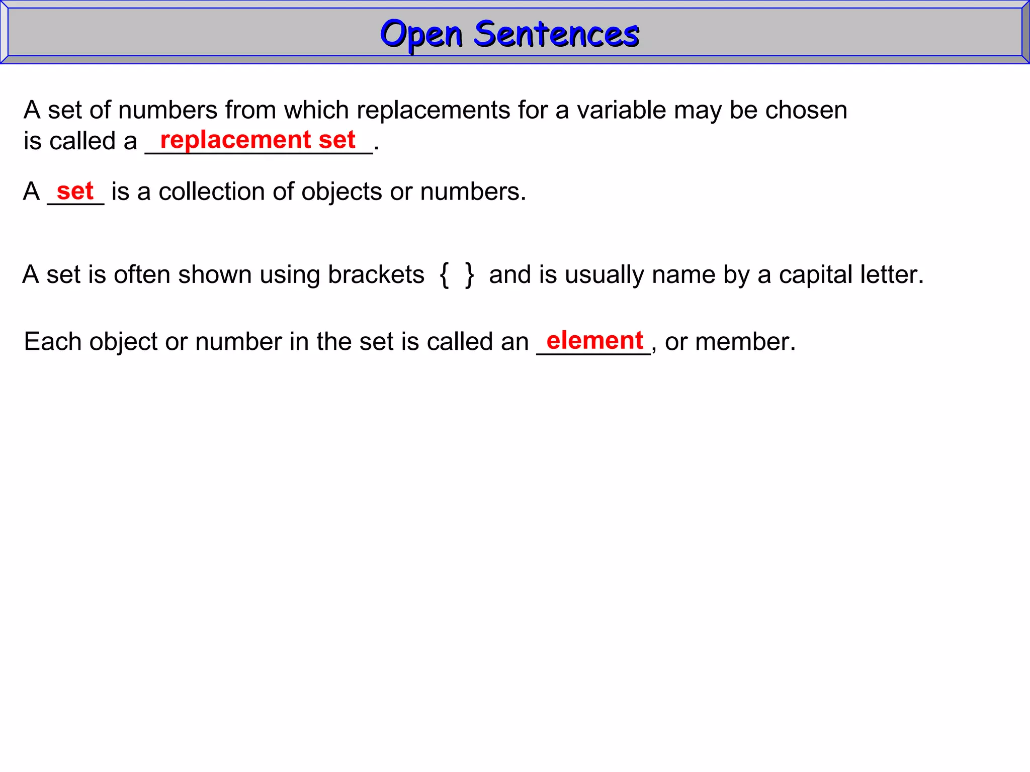 Open Sentences  A set of numbers from which replacements for a variable may be chosen  is called a ________________. replacement set A ____ is a collection of objects or numbers.  A set is often shown using brackets  {  }   and is usually name by a capital letter. Each object or number in the set is called an ________, or member. element set 