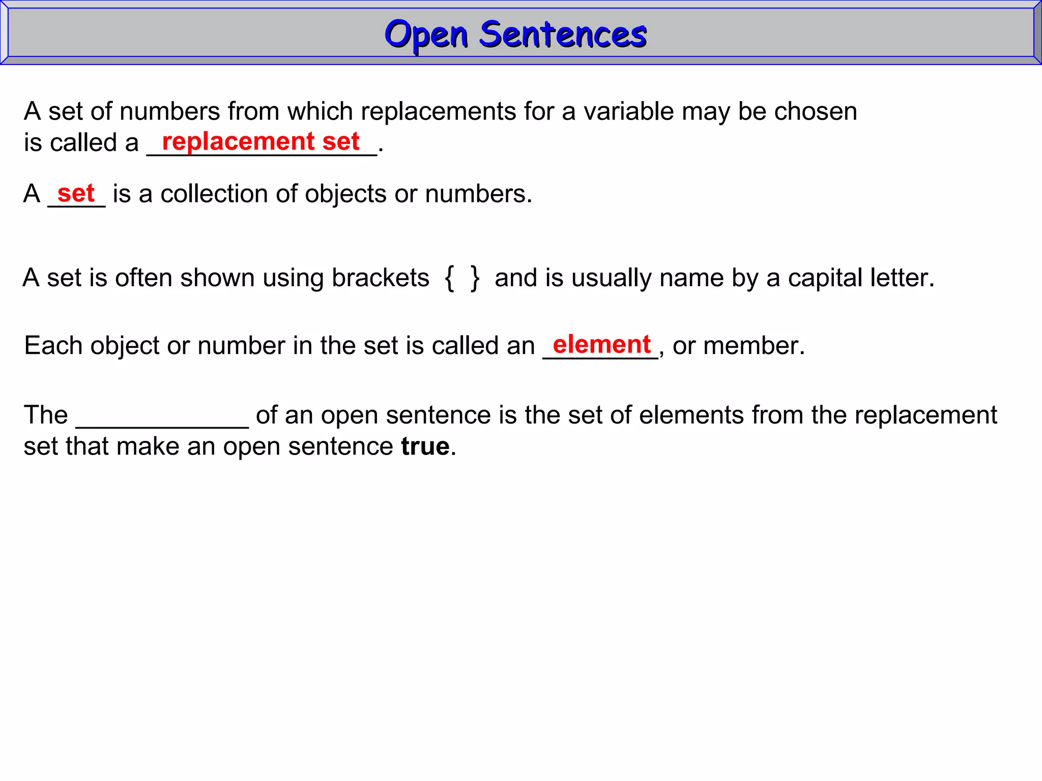 Open Sentences  A set of numbers from which replacements for a variable may be chosen  is called a ________________. replacement set A ____ is a collection of objects or numbers.  A set is often shown using brackets  {  }   and is usually name by a capital letter. Each object or number in the set is called an ________, or member. element set The ____________ of an open sentence is the set of elements from the replacement set that make an open sentence  true . 