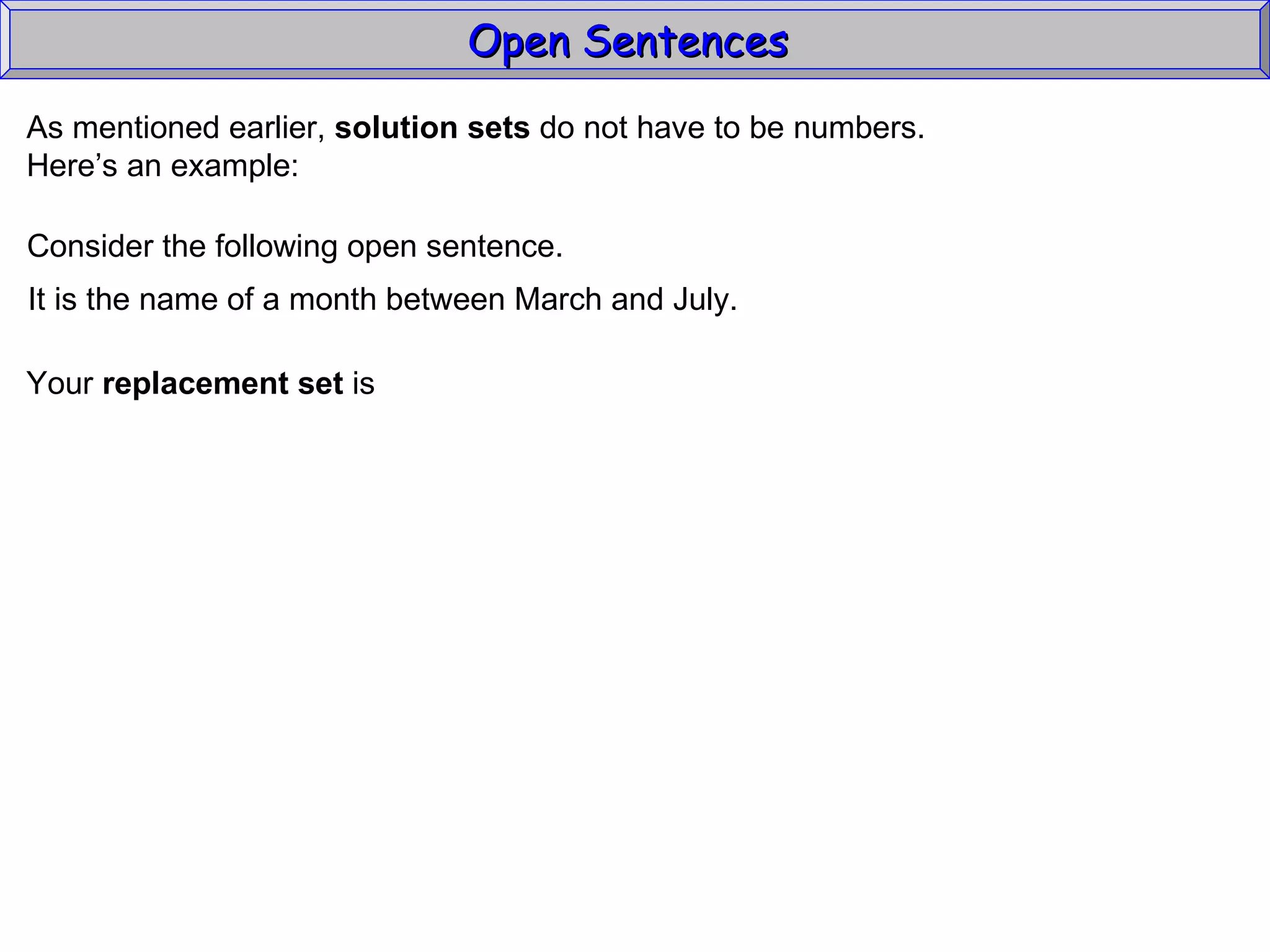 Open Sentences  As mentioned earlier,  solution sets  do not have to be numbers. Here’s an example: Consider the following open sentence. It is the name of a month between March and July. Your  replacement set  is 