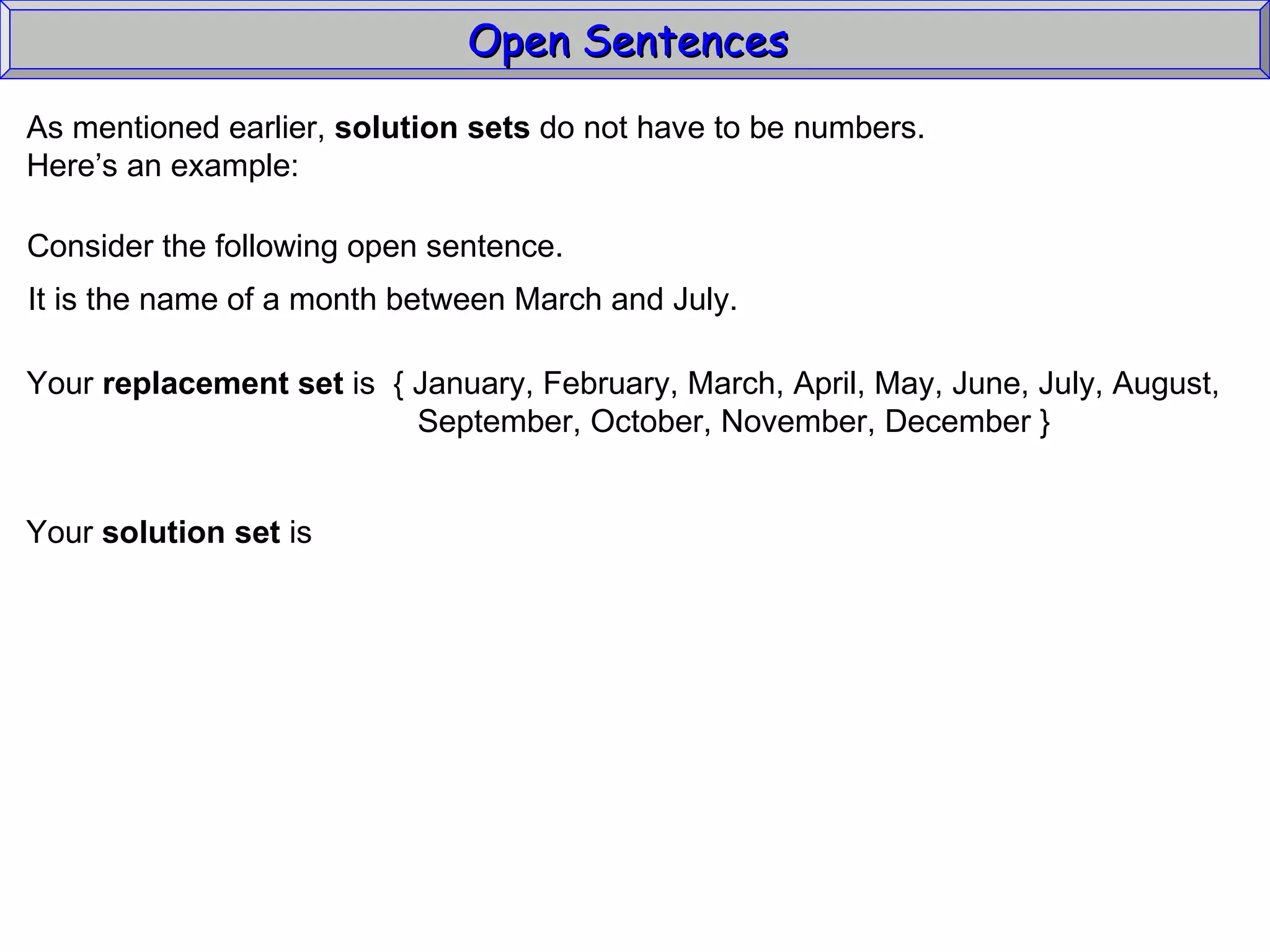 Open Sentences  As mentioned earlier,  solution sets  do not have to be numbers. Here’s an example: Consider the following open sentence. It is the name of a month between March and July. Your  replacement set  is  { January, February, March, April, May, June, July, August, September, October, November, December } Your  solution set  is 