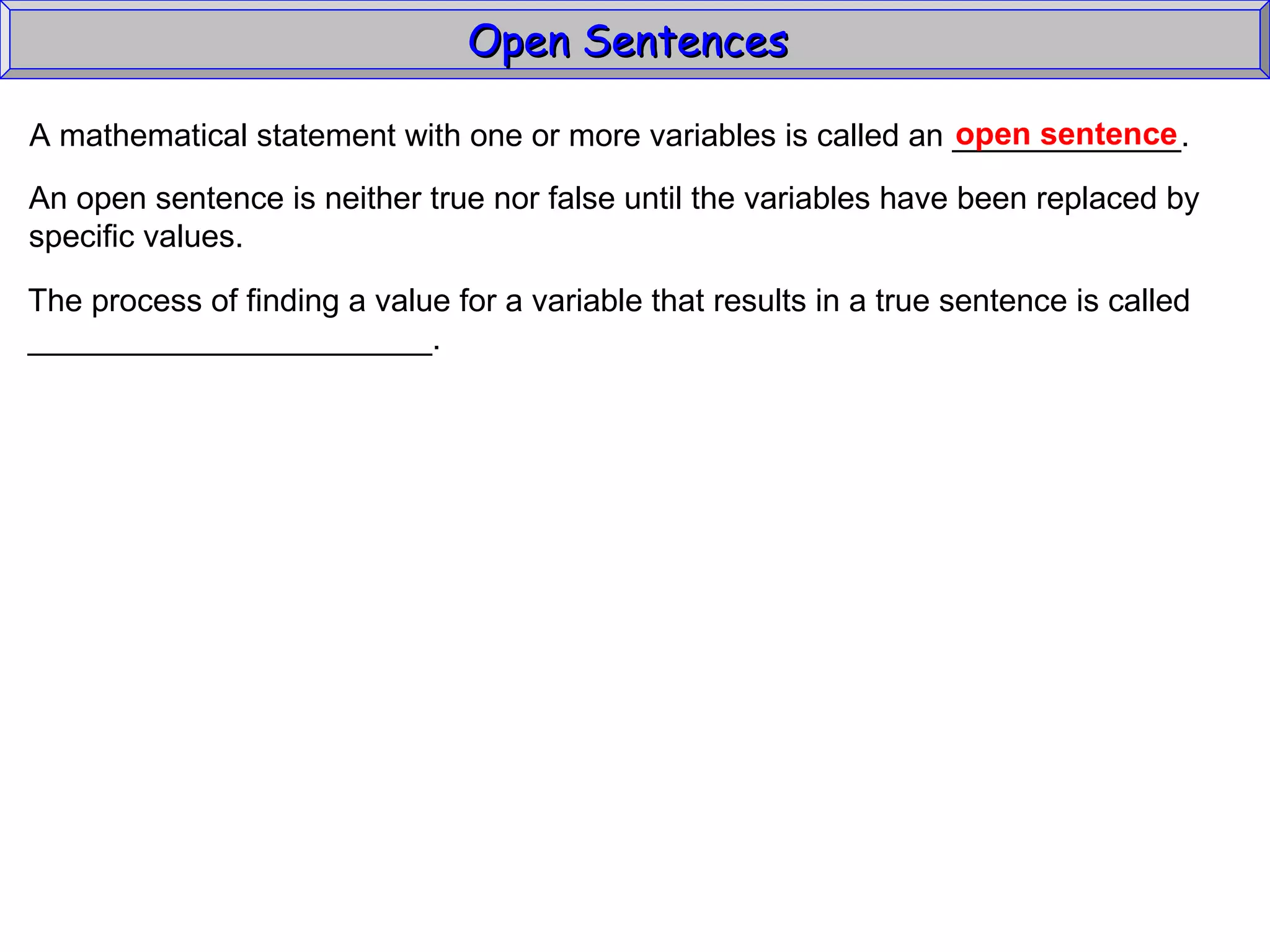Open Sentences  A mathematical statement with one or more variables is called an _____________. open sentence An open sentence is neither true nor false until the variables have been replaced by specific values. The process of finding a value for a variable that results in a true sentence is called _______________________. 