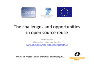 The	
  challenges	
  and	
  opportuni2es	
  
         in	
  open	
  source	
  reuse	
  
                               Ivica	
  Crnkovic	
  
                        Mälardalen	
  University,	
  Sweden	
  
                  www.idt,mdh.se/~icc,	
  Ivica.crnkovic@mdh.se	
  
                                         	
  



 OPEN-­‐SME	
  Project	
  –	
  Athens	
  Workshop	
  	
  	
  17	
  February	
  2012	
  
 