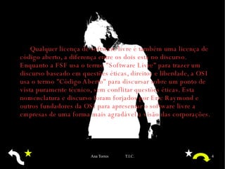 Qualquer licença de software livre é também uma licença de código aberto, a diferença entre os dois está no discurso. Enquanto a  FSF  usa o termo "Software Livre" para trazer um discurso baseado em questões éticas, direitos e liberdade, a  OSI  usa o termo "Código Aberto" para discursar sobre um ponto de vista puramente técnico, sem conflitar questões éticas. Esta nomenclatura e discurso foram forjados por Eric Raymond e outros fundadores da OSI para apresentar o software livre a empresas de uma forma mais agradável a visão das corporações. 