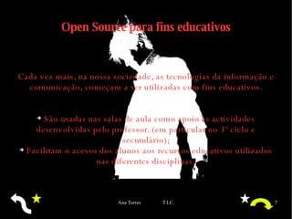 Open Source para fins educativos Cada vez mais, na nossa sociedade, as tecnologias da informação e comunicação, começam a ser utilizadas com fins educativos. São usadas nas salas de aula como apoio às actividades desenvolvidas pelo professor. (em particular no 3º ciclo e secundário); Facilitam o acesso dos alunos aos recursos educativos utilizados nas diferentes disciplinas; 
