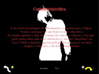 Comentário/critica A nivel das tecnologias da informação e comunicação, o Open Source consegue ser um bom recurso educativo. Na minha opinião é uma das formas de cativar os alunos, visto que pode tornar uma aula mais interactiva e não tão 'maçadora' ou 'seca'. Onde a matéria exposta pelo professor passa a ser mais simples e objectiva e de fácil compreensão. 