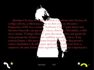 Qualquer licença de software livre é também uma licença de código aberto, a diferença entre os dois está no discurso. Enquanto a  FSF  usa o termo "Software Livre" para trazer um discurso baseado em questões éticas, direitos e liberdade, a  OSI  usa o termo "Código Aberto" para discursar sobre um ponto de vista puramente técnico, sem conflitar questões éticas. Esta nomenclatura e discurso foram forjados por Eric Raymond e outros fundadores da OSI para apresentar o software livre a empresas de uma forma mais agradável a visão das corporações. 