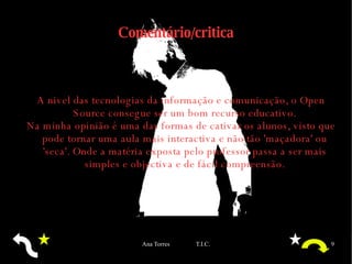 Comentário/critica A nivel das tecnologias da informação e comunicação, o Open Source consegue ser um bom recurso educativo. Na minha opinião é uma das formas de cativar os alunos, visto que pode tornar uma aula mais interactiva e não tão 'maçadora' ou 'seca'. Onde a matéria exposta pelo professor passa a ser mais simples e objectiva e de fácil compreensão. 