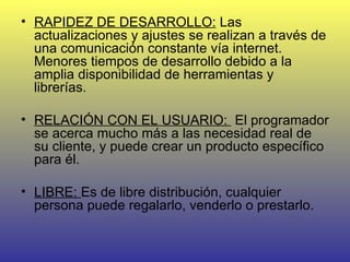 RAPIDEZ DE DESARROLLO:  Las actualizaciones y ajustes se realizan a través de una comunicación constante vía internet. Menores tiempos de desarrollo debido a la amplia disponibilidad de herramientas y librerías.  RELACIÓN CON EL USUARIO:  El programador se acerca mucho más a las necesidad real de su cliente, y puede crear un producto específico para él.  LIBRE:  Es de libre distribución, cualquier persona puede regalarlo, venderlo o prestarlo.  