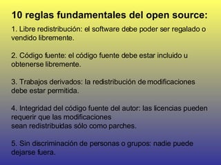10 reglas fundamentales del open source: 1.  Libre redistribución: el software debe poder ser regalado o vendido libremente.  2. Código fuente: el código fuente debe estar incluido u obtenerse libremente.  3. Trabajos derivados: la redistribución de modificaciones debe estar permitida.  4. Integridad del código fuente del autor: las licencias pueden requerir que las modificaciones  sean redistribuidas sólo como parches.  5. Sin discriminación de personas o grupos: nadie puede dejarse fuera.  