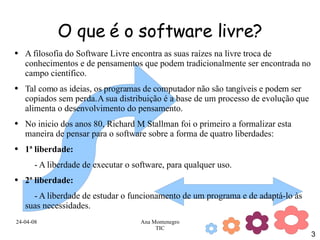 O que é o software livre? A filosofia do Software Livre encontra as suas raízes na livre troca de conhecimentos e de pensamentos que podem tradicionalmente ser encontrada no campo científico.  Tal como as ideias, os programas de computador não são tangíveis e podem ser copiados sem perda. A sua distribuição é a base de um processo de evolução que alimenta o desenvolvimento do pensamento. No inicio dos anos 80, Richard M. Stallman foi o primeiro a formalizar esta maneira de pensar para o software sobre a forma de quatro liberdades:  1ª liberdade:   - A liberdade de executar o software, para qualquer uso.  2ª liberdade:   - A liberdade de estudar o funcionamento de um programa e de adaptá-lo às suas necessidades.  