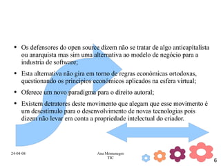 Os defensores do open source dizem não se tratar de algo anticapitalista ou anarquista mas sim uma alternativa ao modelo de negócio para a industria de software; Esta alternativa não gira em torno de regras económicas ortodoxas, questionando os principios económicos aplicados na esfera virtual; Oferece um novo paradigma para o direito autoral; Existem detratores deste movimento que alegam que esse movimento é um desestímulo para o desenvolvimento de novas tecnologias pois dizem não levar em conta a propriedade intelectual do criador. 
