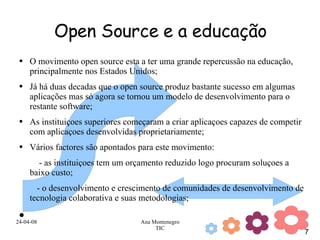 Open Source e a educação O movimento open source esta a ter uma grande repercussão na educação, principalmente nos Estados Unidos; Já há duas decadas que o open source produz bastante sucesso em algumas aplicações mas só agora se tornou um modelo de desenvolvimento para o restante software; As instituiçoes superiores começaram a criar aplicaçoes capazes de competir com aplicaçoes desenvolvidas proprietariamente; Vários factores são apontados para este movimento: - as instituiçoes tem um orçamento reduzido logo procuram soluçoes a baixo custo; - o desenvolvimento e crescimento de comunidades de desenvolvimento de tecnologia colaborativa e suas metodologias; 
