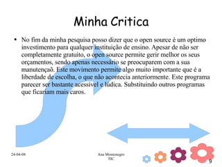 Minha Critica No fim da minha pesquisa posso dizer que o open source é um optimo investimento para qualquer instituição de ensino. Apesar de não ser completamente gratuito, o open source permite gerir melhor os seus orçamentos, sendo apenas necessário se preocuparem com a sua manutençaõ. Este movimento permite algo muito importante que é a liberdade de escolha, o que não acontecia anteriormente. Este programa parecer ser bastante acessível e lúdica. Substituindo outros programas que ficariam mais caros. 
