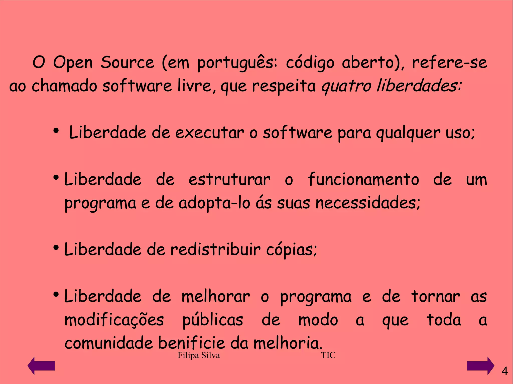 O Open Source (em português: código aberto), refere-se ao chamado software livre, que respeita  quatro liberdades: Liberdade de executar o software para qualquer uso; Liberdade de estruturar o funcionamento de um programa e de adopta-lo ás suas necessidades; Liberdade de redistribuir cópias; Liberdade de melhorar o programa e de tornar as modificações públicas de modo a que toda a comunidade benificie da melhoria. 