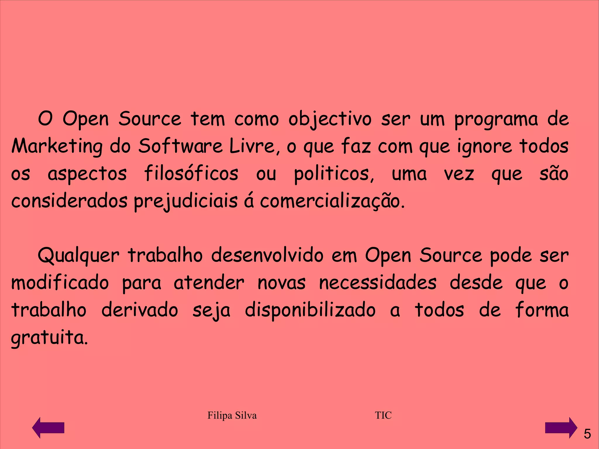 O Open Source tem como objectivo ser um programa de Marketing do Software Livre, o que faz com que ignore todos os aspectos filosóficos ou politicos, uma vez que são considerados prejudiciais á comercialização. Qualquer trabalho desenvolvido em Open Source pode ser modificado para atender novas necessidades desde que o trabalho derivado seja disponibilizado a todos de forma gratuita.  