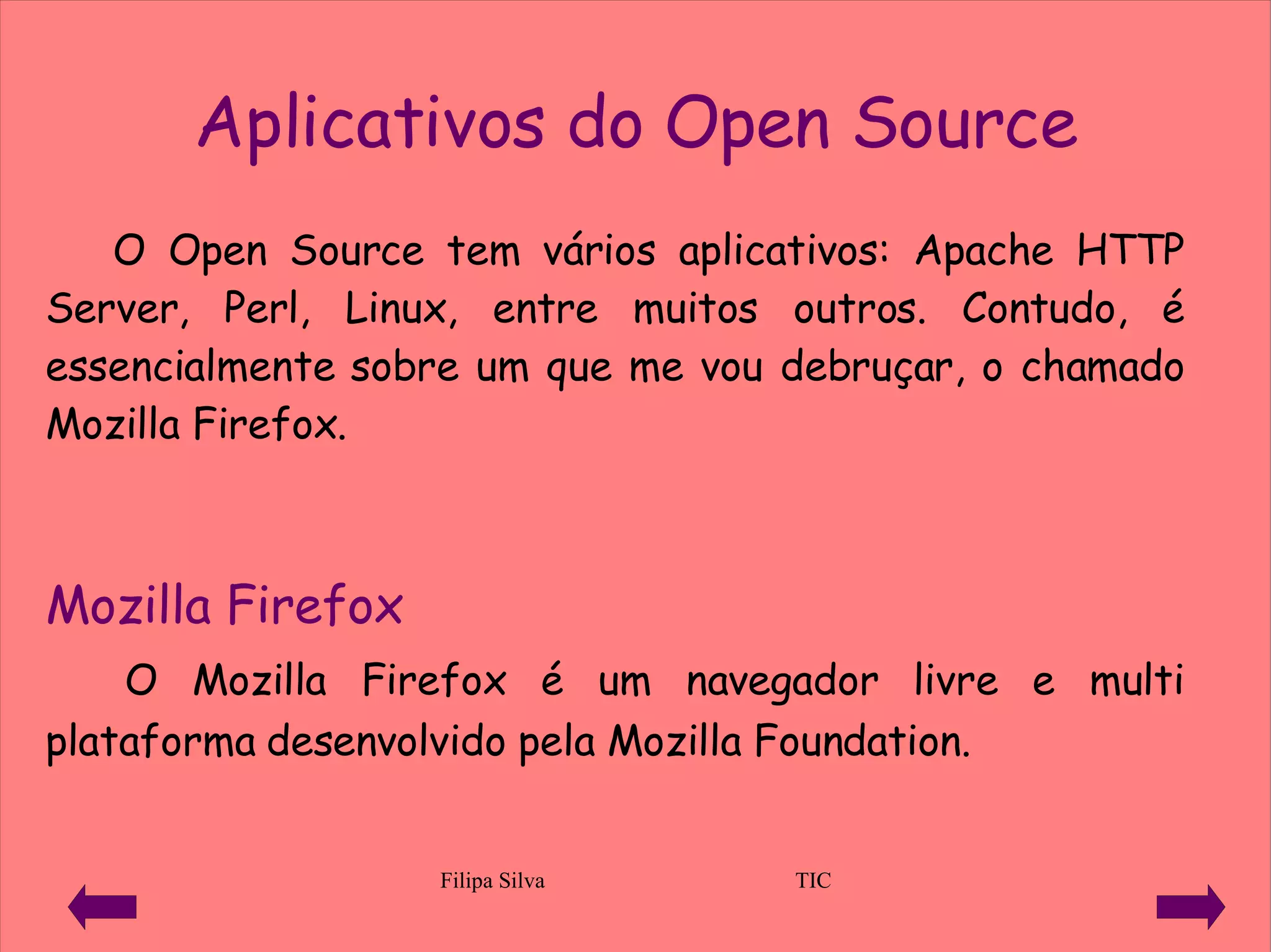 Aplicativos do Open Source O Open Source tem vários aplicativos:  Apache HTTP Server ,  Perl, Linux, entre muitos outros.  Contudo, é essencialmente sobre um que me vou debruçar, o chamado  Mozilla Firefox.  Mozilla Firefox O Mozilla Firefox é um navegador livre e multi plataforma desenvolvido pela Mozilla Foundation .  