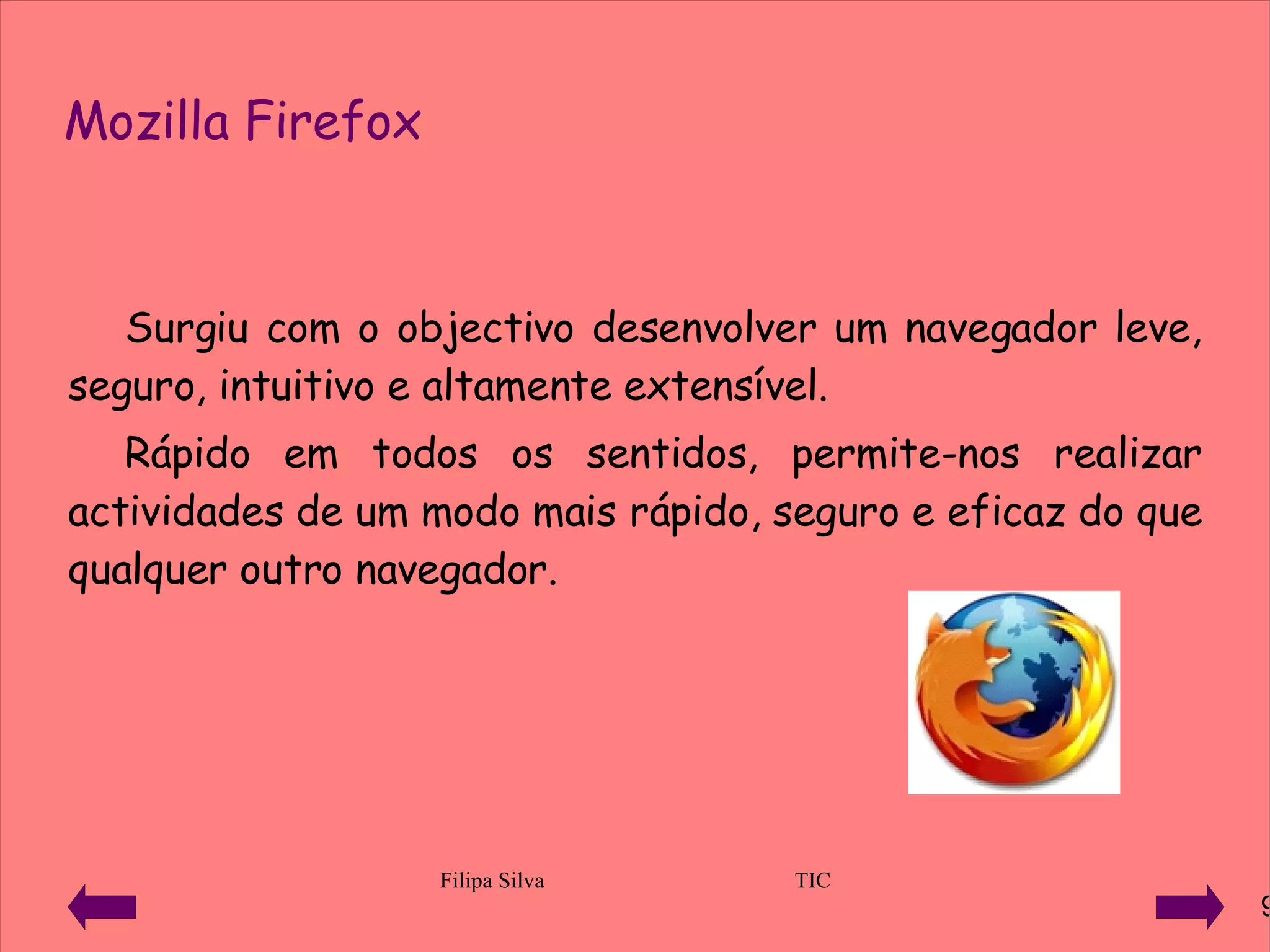 Mozilla Firefox Surgiu com o objectivo desenvolver um navegador leve, seguro, intuitivo e altamente extensível. Rápido em todos os sentidos, permite-nos realizar actividades de um modo mais rápido, seguro e eficaz do que qualquer outro navegador. 