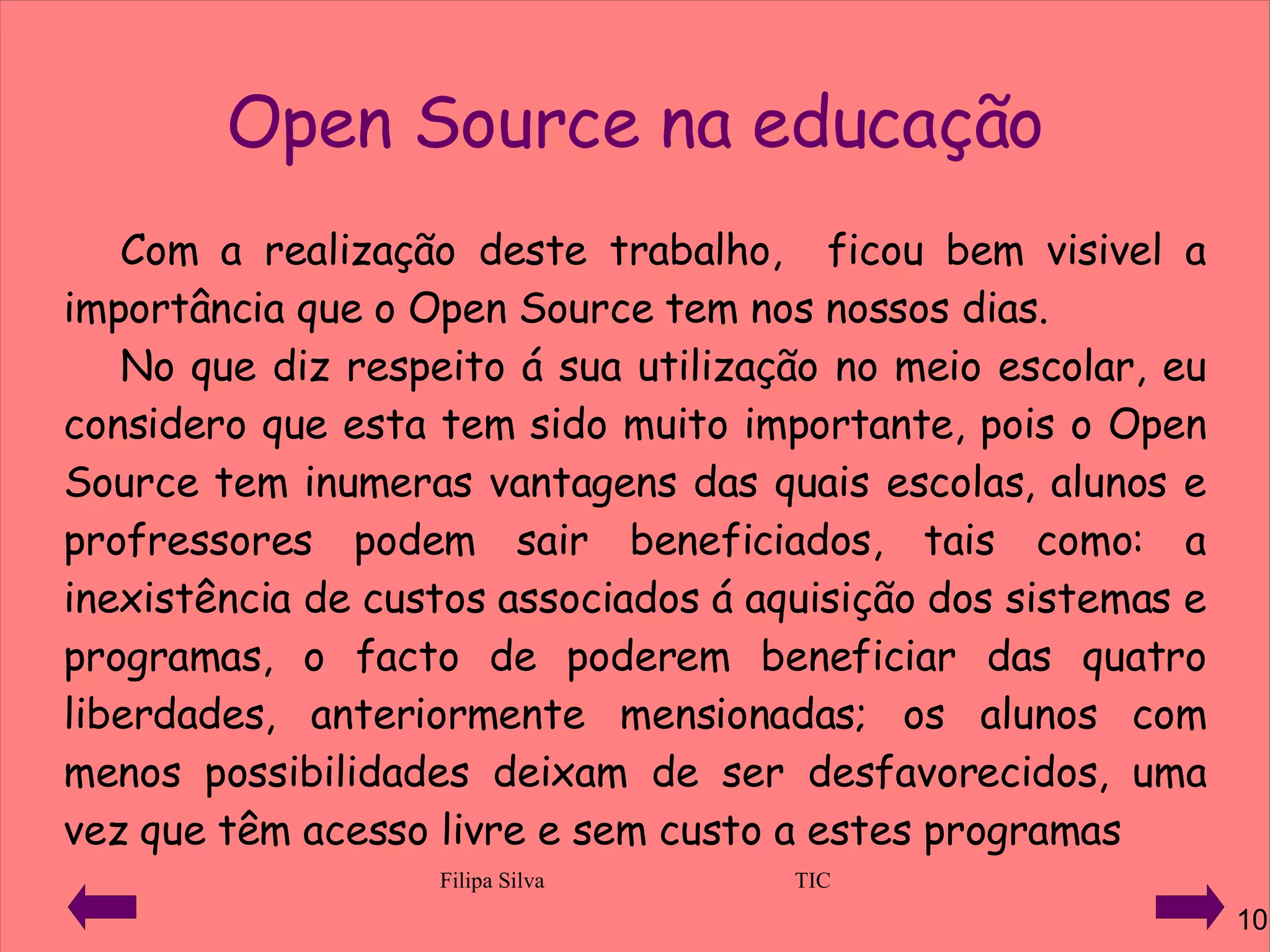 Open Source na educação Com a realização deste trabalho,  ficou bem visivel a importância que o Open Source tem nos nossos dias. No que diz respeito á sua utilização no meio escolar, eu considero que esta tem sido muito importante, pois o Open Source tem inumeras vantagens das quais escolas, alunos e profressores podem sair beneficiados, tais como: a inexistência de custos associados á aquisição dos sistemas e programas, o facto de poderem beneficiar das quatro liberdades, anteriormente mensionadas; os alunos com menos possibilidades deixam de ser desfavorecidos, uma vez que têm acesso livre e sem custo a estes programas 