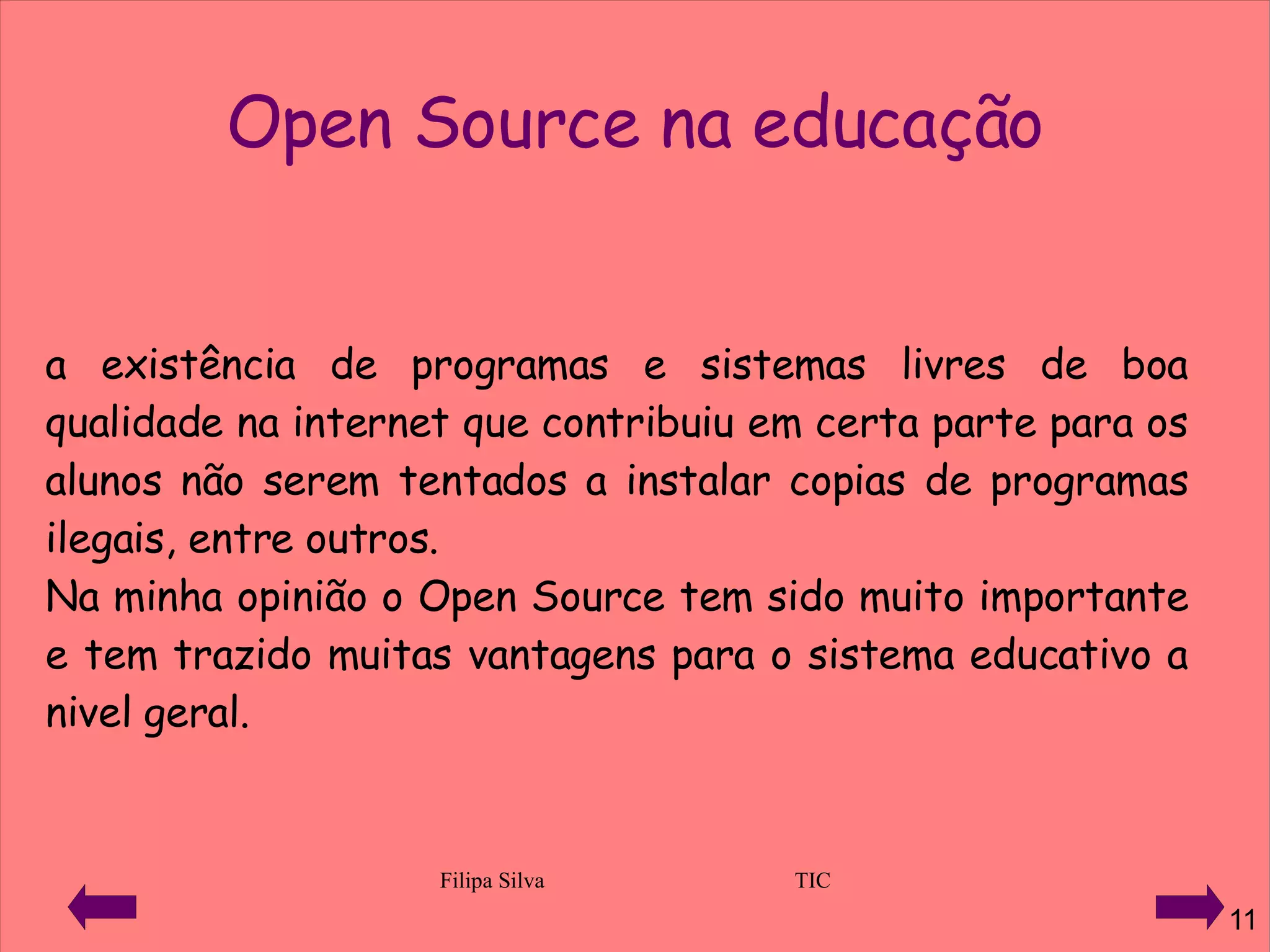 a existência de programas e sistemas livres de boa qualidade na internet que contribuiu em certa parte para os alunos não serem tentados a instalar copias de programas ilegais, entre outros.  Na minha opinião o Open Source tem sido muito importante e tem trazido muitas vantagens para o sistema educativo a nivel geral. Open Source na educação 
