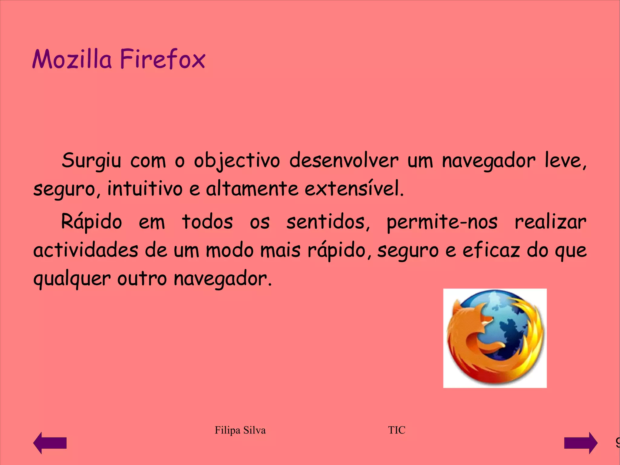 Mozilla Firefox Surgiu com o objectivo desenvolver um navegador leve, seguro, intuitivo e altamente extensível. Rápido em todos os sentidos, permite-nos realizar actividades de um modo mais rápido, seguro e eficaz do que qualquer outro navegador. 