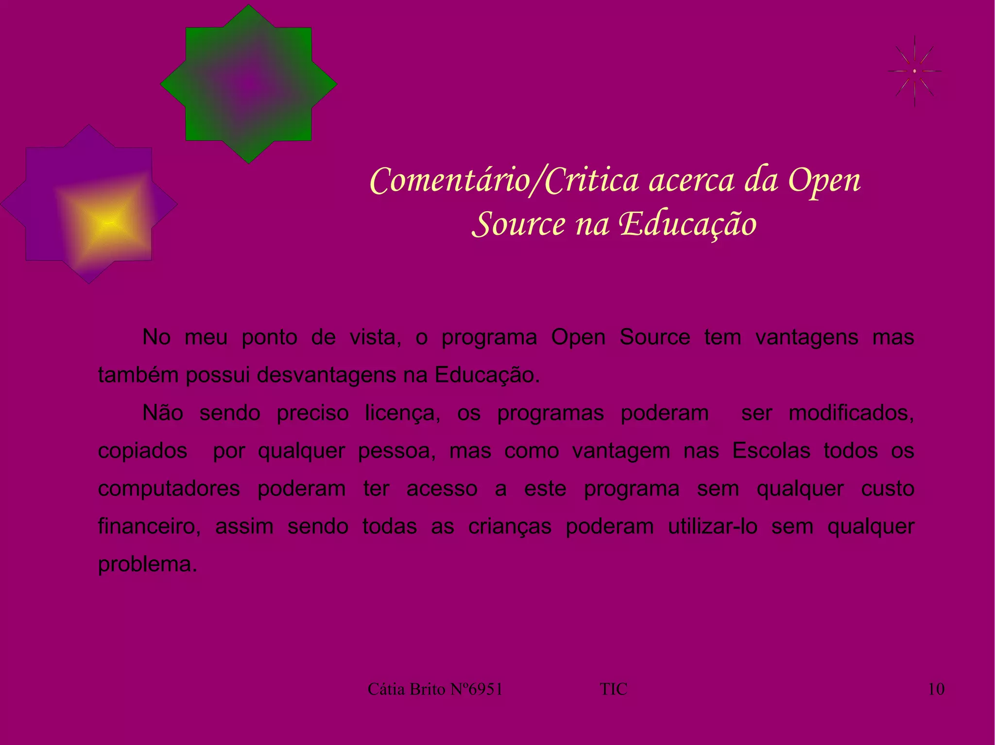 Comentário/Critica acerca da Open Source na Educação No meu ponto de vista, o programa Open Source tem vantagens mas também possui desvantagens na Educação.  Não sendo preciso licença, os programas poderam  ser modificados, copiados  por qualquer pessoa, mas como vantagem nas Escolas todos os computadores poderam ter acesso a este programa sem qualquer custo financeiro, assim sendo todas as crianças poderam utilizar-lo sem qualquer problema.  