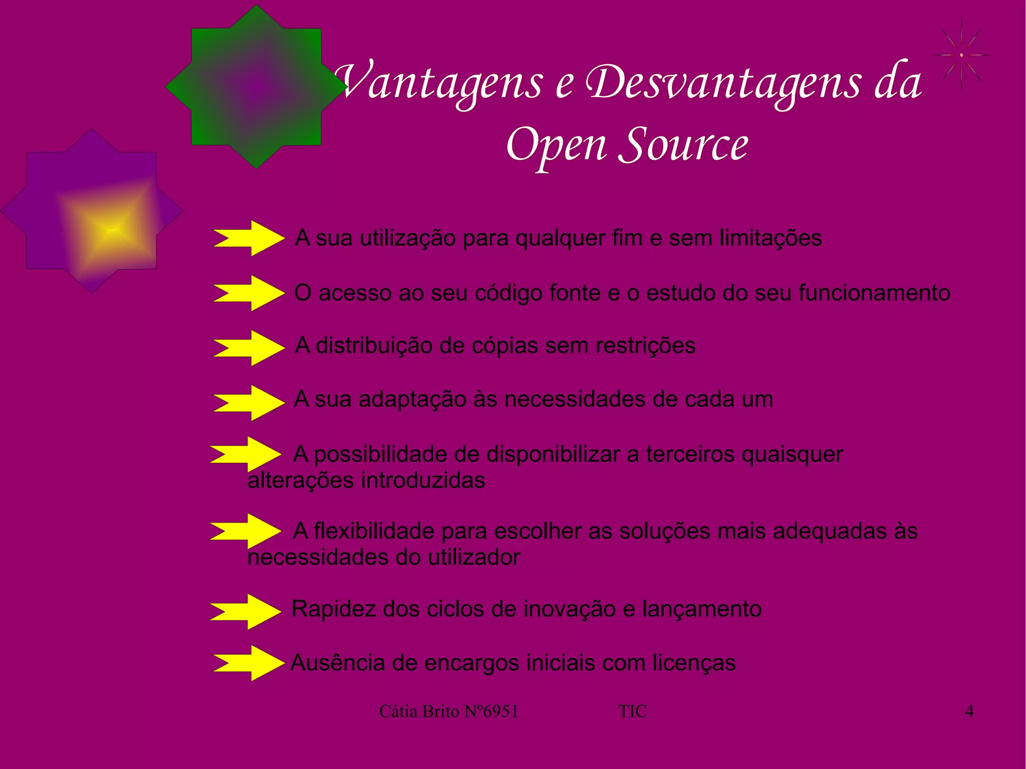 Vantagens e Desvantagens da Open Source A sua utilização para qualquer fim e sem limitações O acesso ao seu código fonte e o estudo do seu funcionamento A distribuição de cópias sem restrições A sua adaptação às necessidades de cada um A possibilidade de disponibilizar a terceiros quaisquer alterações introduzidas A flexibilidade para escolher as soluções mais adequadas às necessidades do utilizador Rapidez dos ciclos de inovação e lançamento Ausência de encargos iniciais com licenças 