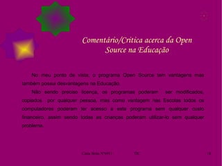 Comentário/Critica acerca da Open Source na Educação No meu ponto de vista, o programa Open Source tem vantagens mas também possui desvantagens na Educação.  Não sendo preciso licença, os programas poderam  ser modificados, copiados  por qualquer pessoa, mas como vantagem nas Escolas todos os computadores poderam ter acesso a este programa sem qualquer custo financeiro, assim sendo todas as crianças poderam utilizar-lo sem qualquer problema.  