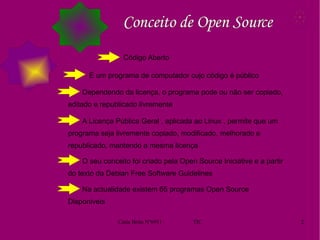   Conceito de Open Source Código Aberto É um programa de computador cujo código é público Dependendo da licença, o programa pode ou não ser copiado, editado e republicado livremente A Licença Pública Geral , aplicada ao Linux , permite que um programa seja livremente copiado, modificado, melhorado e republicado, mantendo a mesma licença  O seu conceito foi criado pela Open Source Iniciative e a partir do texto da Debian Free Software Guidelines Na actualidade existem 65 programas Open Source Disponiveis  